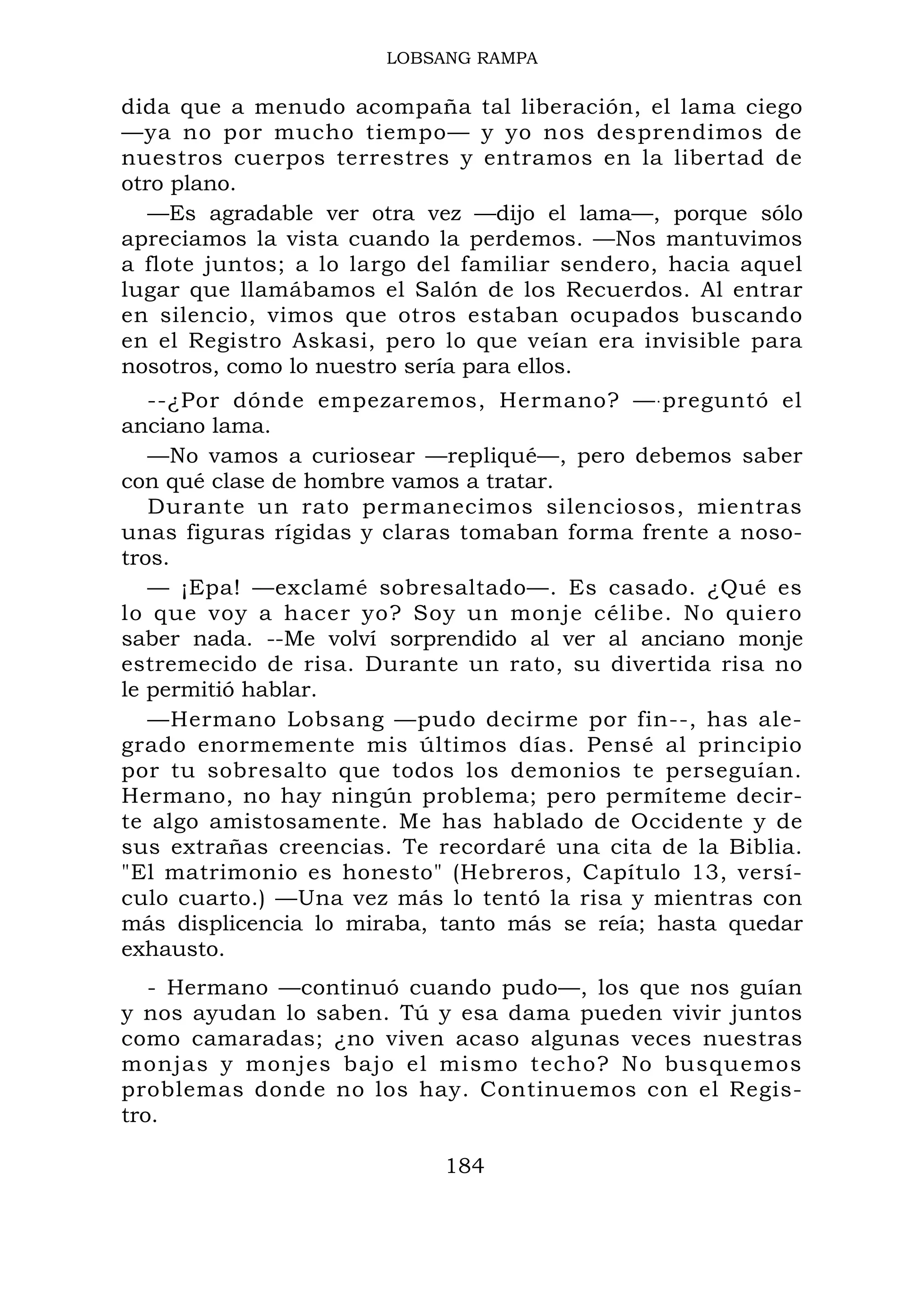 LOBSANG RAMPA
dida que a menudo acompaña tal liberación, el lama ciego
—ya no por mucho tiempo— y yo nos desprendimos de
nuestros cuerpos terrestres y entramos en la libertad de
otro plano.
—Es agradable ver otra vez —dijo el lama—, porque sólo
apreciamos la vista cuando la perdemos. —Nos mantuvimos
a flote juntos; a lo largo del familiar sendero, hacia aquel
lugar que llamábamos el Salón de los Recuerdos. Al entrar
en silencio, vimos que otros estaban ocupados buscando
en el Registro Askasi, pero lo que veían era invisible para
nosotros, como lo nuestro sería para ellos.
--¿Por dónde empezaremos, Hermano? —.preguntó el
anciano lama.
—No vamos a curiosear —repliqué—, pero debemos saber
con qué clase de hombre vamos a tratar.
Durante un rato permanecimos silenciosos, mientras
unas figuras rígidas y claras tomaban forma frente a noso-
tros.
— ¡Epa! —exclamé sobresaltado—. Es casado. ¿Qué es
lo que voy a hacer yo? Soy un monje célibe. No quiero
saber nada. --Me volví sorprendido al ver al anciano monje
estremecido de risa. Durante un rato, su divertida risa no
le permitió hablar.
—Hermano Lobsang —pudo decirme por fin--, has ale-
grado enormemente mis últimos días. Pensé al principio
por tu sobresalto que todos los demonios te perseguían.
Hermano, no hay ningún problema; pero permíteme decir-
te algo amistosamente. Me has hablado de Occidente y de
sus extrañas creencias. Te recordaré una cita de la Biblia.
"El matrimonio es honesto" (Hebreros, Capítulo 13, versí-
culo cuarto.) —Una vez más lo tentó la risa y mientras con
más displicencia lo miraba, tanto más se reía; hasta quedar
exhausto.
- Hermano —continuó cuando pudo—, los que nos guían
y nos ayudan lo saben. Tú y esa dama pueden vivir juntos
como camaradas; ¿no viven acaso algunas veces nuestras
monjas y monjes bajo el mismo techo? No busquemos
problemas donde no los hay. Continuemos con el Regis-
tro.
184
 