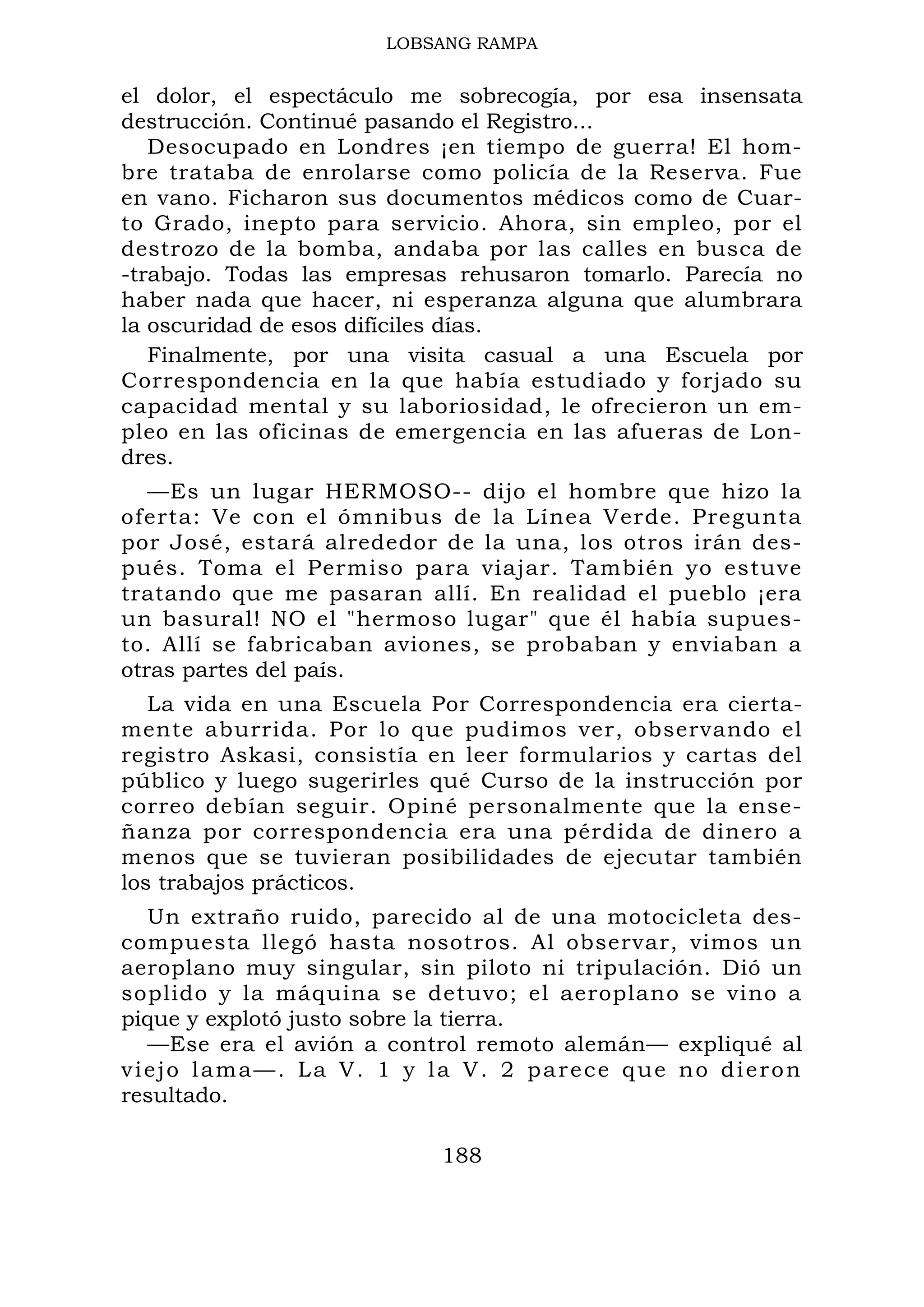 LOBSANG RAMPA
el dolor, el espectáculo me sobrecogía, por esa insensata
destrucción. Continué pasando el Registro...
Desocupado en Londres ¡en tiempo de guerra! El hom-
bre trataba de enrolarse como policía de la Reserva. Fue
en vano. Ficharon sus documentos médicos como de Cuar-
to Grado, inepto para servicio. Ahora, sin empleo, por el
destrozo de la bomba, andaba por las calles en busca de
-trabajo. Todas las empresas rehusaron tomarlo. Parecía no
haber nada que hacer, ni esperanza alguna que alumbrara
la oscuridad de esos difíciles días.
Finalmente, por una visita casual a una Escuela por
Correspondencia en la que había estudiado y forjado su
capacidad mental y su laboriosidad, le ofrecieron un em-
pleo en las oficinas de emergencia en las afueras de Lon-
dres.
—Es un lugar HERMOSO-- dijo el hombre que hizo la
oferta: Ve con el ómnibus de la Línea Verde. Pregunta
por José, estará alrededor de la una, los otros irán des-
pués. Toma el Permiso para viajar. También yo estuve
tratando que me pasaran allí. En realidad el pueblo ¡era
un basural! NO el "hermoso lugar" que él había supues-
to. Allí se fabricaban aviones, se probaban y enviaban a
otras partes del país.
La vida en una Escuela Por Correspondencia era cierta-
mente aburrida. Por lo que pudimos ver, observando el
registro Askasi, consistía en leer formularios y cartas del
público y luego sugerirles qué Curso de la instrucción por
correo debían seguir. Opiné personalmente que la ense-
ñanza por correspondencia era una pérdida de dinero a
menos que se tuvieran posibilidades de ejecutar también
los trabajos prácticos.
Un extraño ruido, parecido al de una motocicleta des-
compuesta llegó hasta nosotros. Al observar, vimos un
aeroplano muy singular, sin piloto ni tripulación. Dió un
soplido y la máquina se detuvo; el aeroplano se vino a
pique y explotó justo sobre la tierra.
—Ese era el avión a control remoto alemán— expliqué al
viejo lama—. La V. 1 y la V. 2 parece que no dieron
resultado.
188
 