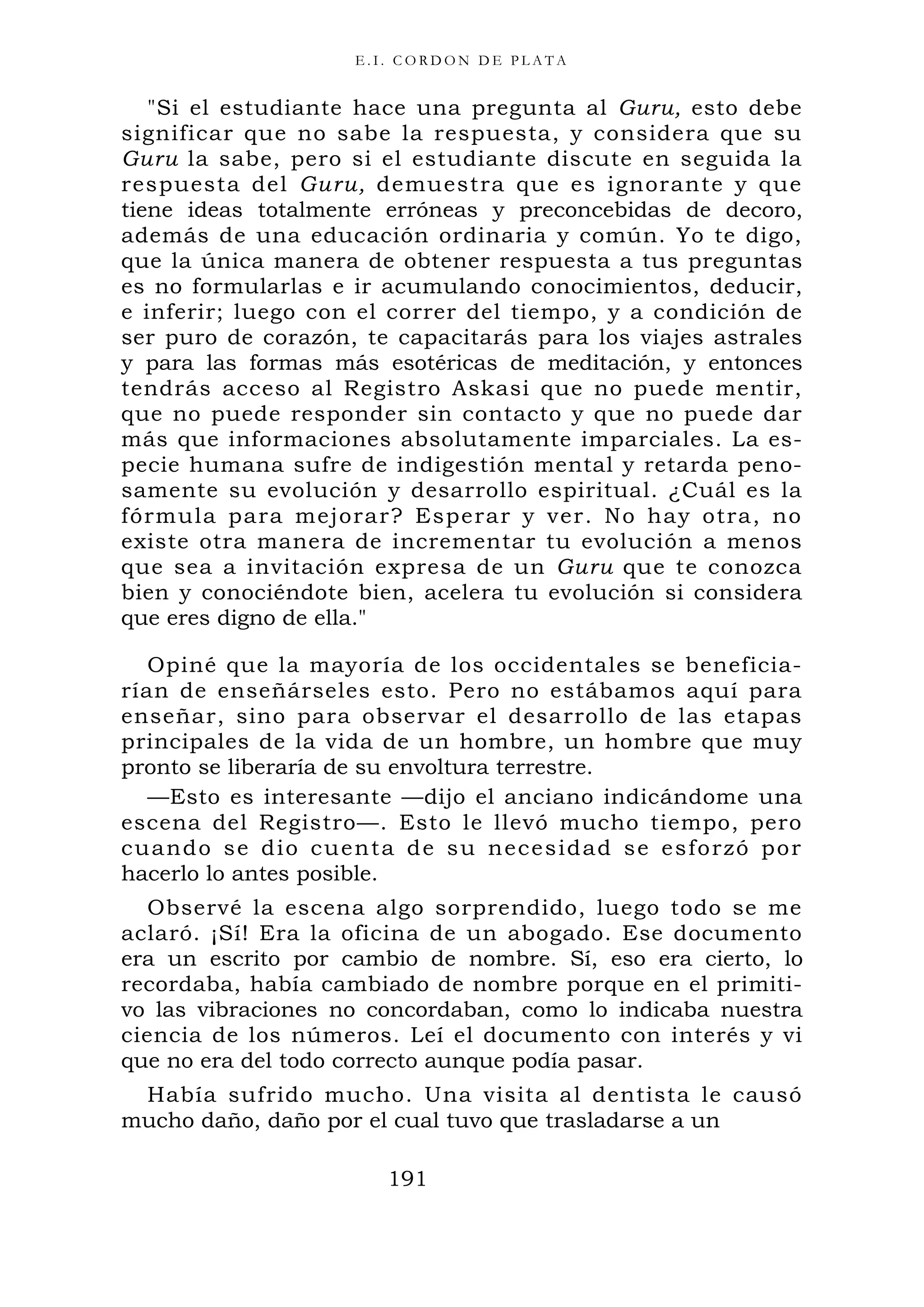 E . I . C O R D O N D E P L A T A
"Si el estudiante hace una pregunta al Guru, esto debe
significar que no sabe la respuesta, y considera que su
Guru la sabe, pero si el estudiante discute en seguida la
respuesta del Guru, demuestra que es ignorante y que
tiene ideas totalmente erróneas y preconcebidas de decoro,
además de una educación ordinaria y común. Yo te digo,
que la única manera de obtener respuesta a tus preguntas
es no formularlas e ir acumulando conocimientos, deducir,
e inferir; luego con el correr del tiempo, y a condición de
ser puro de corazón, te capacitarás para los viajes astrales
y para las formas más esotéricas de meditación, y entonces
tendrás acceso al Registro Askasi que no puede mentir,
que no puede responder sin contacto y que no puede dar
más que informaciones absolutamente imparciales. La es-
pecie humana sufre de indigestión mental y retarda peno-
samente su evolución y desarrollo espiritual. ¿Cuál es la
fórmula para mejorar? Esperar y ver. No hay otra, no
existe otra manera de incrementar tu evolución a menos
que sea a invitación expresa de un Guru que te conozca
bien y conociéndote bien, acelera tu evolución si considera
que eres digno de ella."
Opiné que la mayoría de los occidentales se beneficia-
rían de enseñárseles esto. Pero no estábamos aquí para
enseñar, sino para observar el desarrollo de las etapas
principales de la vida de un hombre, un hombre que muy
pronto se liberaría de su envoltura terrestre.
—Esto es interesante —dijo el anciano indicándome una
escena del Registro—. Esto le llevó mucho tiempo, pero
cuando se dio cuenta de su necesidad se esforzó por
hacerlo lo antes posible.
Observé la escena algo sorprendido, luego todo se me
aclaró. ¡Sí! Era la oficina de un abogado. Ese documento
era un escrito por cambio de nombre. Sí, eso era cierto, lo
recordaba, había cambiado de nombre porque en el primiti-
vo las vibraciones no concordaban, como lo indicaba nuestra
ciencia de los números. Leí el documento con interés y vi
que no era del todo correcto aunque podía pasar.
Había sufrido mucho. Una visita al dentista le causó
mucho daño, daño por el cual tuvo que trasladarse a un
191
 