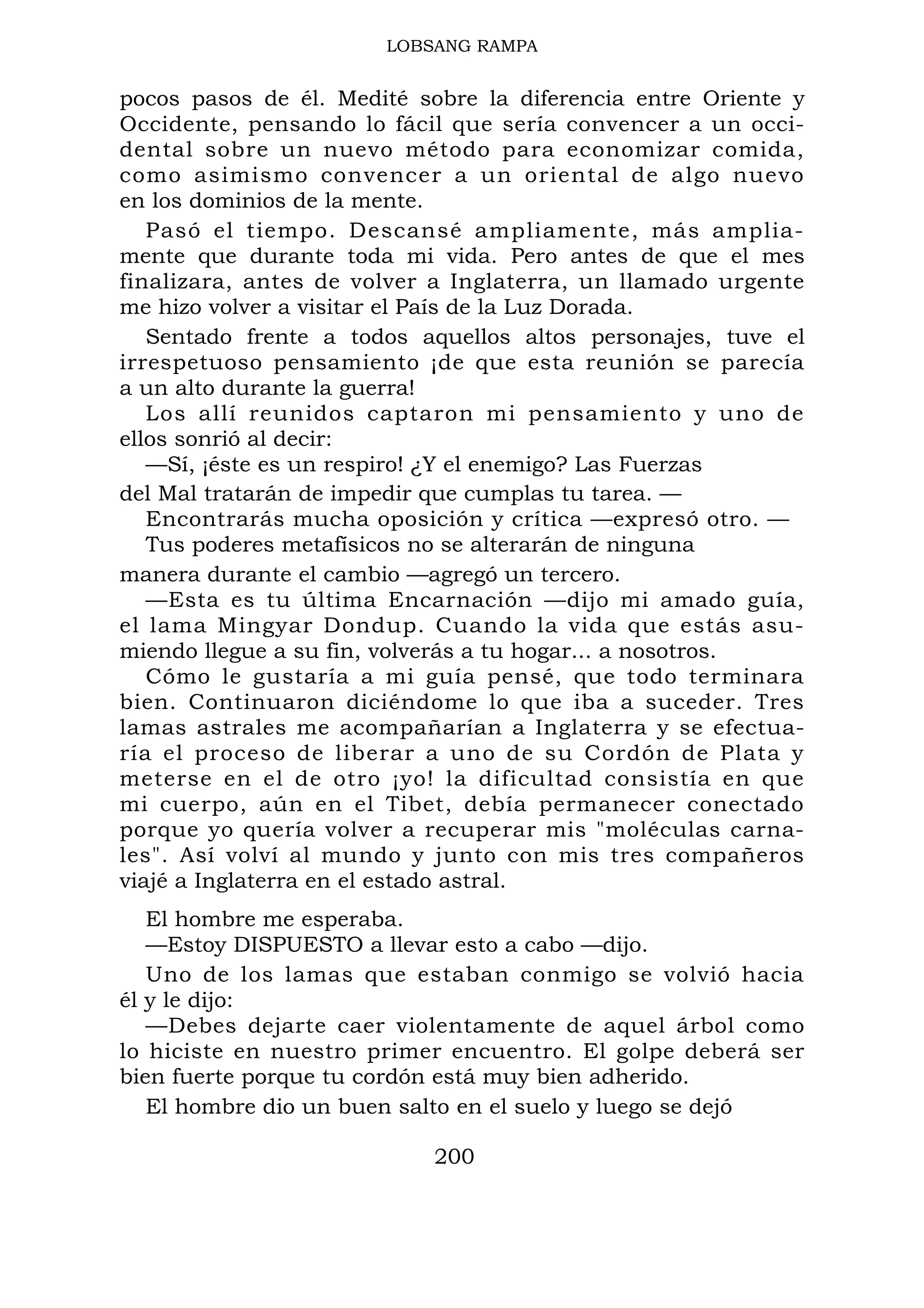 LOBSANG RAMPA
pocos pasos de él. Medité sobre la diferencia entre Oriente y
Occidente, pensando lo fácil que sería convencer a un occi-
dental sobre un nuevo método para economizar comida,
como asimismo convencer a un oriental de algo nuevo
en los dominios de la mente.
Pasó el tiempo. Descansé ampliamente, más amplia-
mente que durante toda mi vida. Pero antes de que el mes
finalizara, antes de volver a Inglaterra, un llamado urgente
me hizo volver a visitar el País de la Luz Dorada.
Sentado frente a todos aquellos altos personajes, tuve el
irrespetuoso pensamiento ¡de que esta reunión se parecía
a un alto durante la guerra!
Los allí reunidos captaron mi pensamiento y uno de
ellos sonrió al decir:
—Sí, ¡éste es un respiro! ¿Y el enemigo? Las Fuerzas
del Mal tratarán de impedir que cumplas tu tarea. —
Encontrarás mucha oposición y crítica —expresó otro. —
Tus poderes metafísicos no se alterarán de ninguna
manera durante el cambio —agregó un tercero.
—Esta es tu última Encarnación —dijo mi amado guía,
el lama Mingyar Dondup. Cuando la vida que estás asu-
miendo llegue a su fin, volverás a tu hogar... a nosotros.
Cómo le gustaría a mi guía pensé, que todo terminara
bien. Continuaron diciéndome lo que iba a suceder. Tres
lamas astrales me acompañarían a Inglaterra y se efectua-
ría el proceso de liberar a uno de su Cordón de Plata y
meterse en el de otro ¡yo! la dificultad consistía en que
mi cuerpo, aún en el Tibet, debía permanecer conectado
porque yo quería volver a recuperar mis "moléculas carna-
les". Así volví al mundo y junto con mis tres compañeros
viajé a Inglaterra en el estado astral.
El hombre me esperaba.
—Estoy DISPUESTO a llevar esto a cabo —dijo.
Uno de los lamas que estaban conmigo se volvió hacia
él y le dijo:
—Debes dejarte caer violentamente de aquel árbol como
lo hiciste en nuestro primer encuentro. El golpe deberá ser
bien fuerte porque tu cordón está muy bien adherido.
El hombre dio un buen salto en el suelo y luego se dejó
200
 