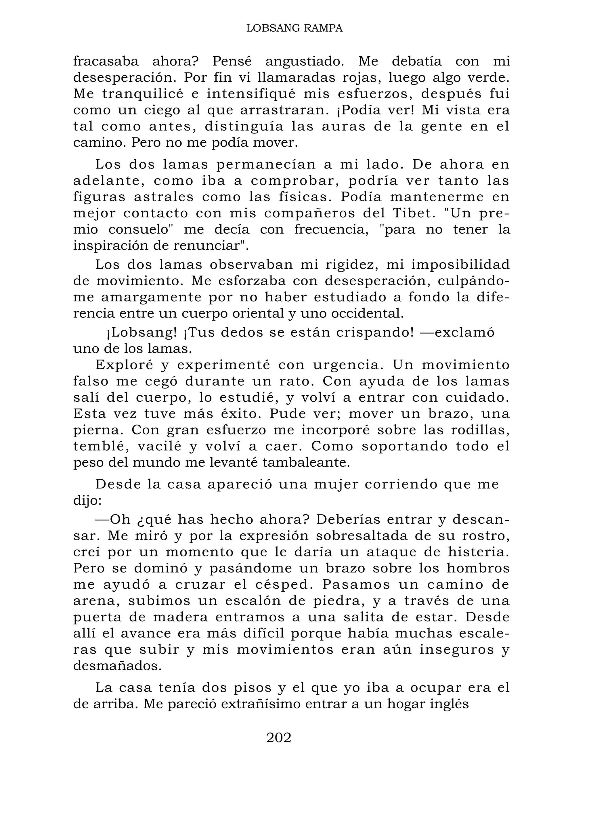 LOBSANG RAMPA
fracasaba ahora? Pensé angustiado. Me debatía con mi
desesperación. Por fin vi llamaradas rojas, luego algo verde.
Me tranquilicé e intensifiqué mis esfuerzos, después fui
como un ciego al que arrastraran. ¡Podía ver! Mi vista era
tal como antes, distinguía las auras de la gente en el
camino. Pero no me podía mover.
Los dos lamas permanecían a mi lado. De ahora en
adelante, como iba a comprobar, podría ver tanto las
figuras astrales como las físicas. Podía mantenerme en
mejor contacto con mis compañeros del Tibet. "Un pre-
mio consuelo" me decía con frecuencia, "para no tener la
inspiración de renunciar".
Los dos lamas observaban mi rigidez, mi imposibilidad
de movimiento. Me esforzaba con desesperación, culpándo-
me amargamente por no haber estudiado a fondo la dife-
rencia entre un cuerpo oriental y uno occidental.
¡Lobsang! ¡Tus dedos se están crispando! —exclamó
uno de los lamas.
Exploré y experimenté con urgencia. Un movimiento
falso me cegó durante un rato. Con ayuda de los lamas
salí del cuerpo, lo estudié, y volví a entrar con cuidado.
Esta vez tuve más éxito. Pude ver; mover un brazo, una
pierna. Con gran esfuerzo me incorporé sobre las rodillas,
temblé, vacilé y volví a caer. Como soportando todo el
peso del mundo me levanté tambaleante.
Desde la casa apareció una mujer corriendo que me
dijo:
—Oh ¿qué has hecho ahora? Deberías entrar y descan-
sar. Me miró y por la expresión sobresaltada de su rostro,
creí por un momento que le daría un ataque de histeria.
Pero se dominó y pasándome un brazo sobre los hombros
me ayudó a cruzar el césped. Pasamos un camino de
arena, subimos un escalón de piedra, y a través de una
puerta de madera entramos a una salita de estar. Desde
allí el avance era más difícil porque había muchas escale-
ras que subir y mis movimientos eran aún inseguros y
desmañados.
La casa tenía dos pisos y el que yo iba a ocupar era el
de arriba. Me pareció extrañísimo entrar a un hogar inglés
202
 