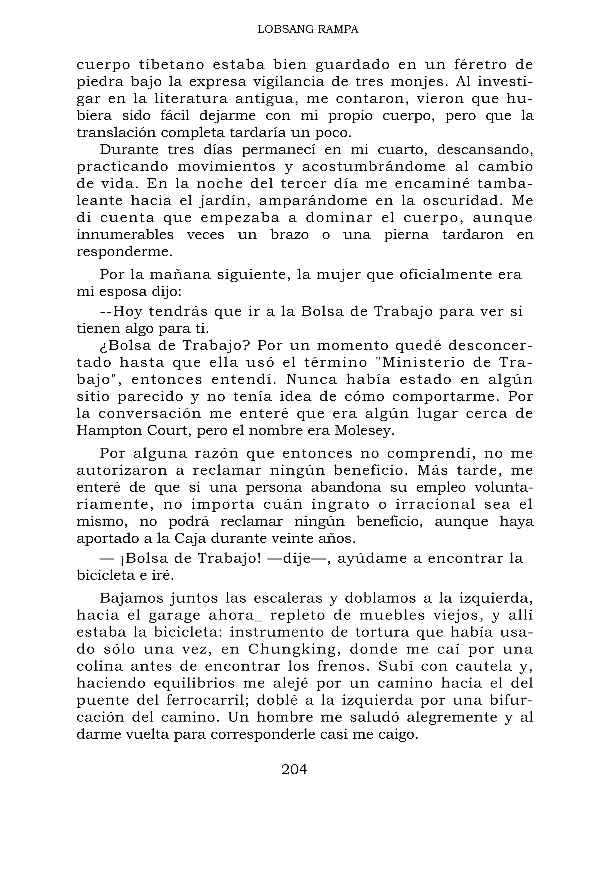 LOBSANG RAMPA
cuerpo tibetano estaba bien guardado en un féretro de
piedra bajo la expresa vigilancia de tres monjes. Al investi-
gar en la literatura antigua, me contaron, vieron que hu-
biera sido fácil dejarme con mi propio cuerpo, pero que la
translación completa tardaría un poco.
Durante tres días permanecí en mi cuarto, descansando,
practicando movimientos y acostumbrándome al cambio
de vida. En la noche del tercer día me encaminé tamba-
leante hacia el jardín, amparándome en la oscuridad. Me
di cuenta que empezaba a dominar el cuerpo, aunque
innumerables veces un brazo o una pierna tardaron en
responderme.
Por la mañana siguiente, la mujer que oficialmente era
mi esposa dijo:
--Hoy tendrás que ir a la Bolsa de Trabajo para ver si
tienen algo para ti.
¿Bolsa de Trabajo? Por un momento quedé desconcer-
tado hasta que ella usó el término "Ministerio de Tra-
bajo", entonces entendí. Nunca había estado en algún
sitio parecido y no tenía idea de cómo comportarme. Por
la conversación me enteré que era algún lugar cerca de
Hampton Court, pero el nombre era Molesey.
Por alguna razón que entonces no comprendí, no me
autorizaron a reclamar ningún beneficio. Más tarde, me
enteré de que si una persona abandona su empleo volunta-
riamente, no importa cuán ingrato o irracional sea el
mismo, no podrá reclamar ningún beneficio, aunque haya
aportado a la Caja durante veinte años.
— ¡Bolsa de Trabajo! —dije—, ayúdame a encontrar la
bicicleta e iré.
Bajamos juntos las escaleras y doblamos a la izquierda,
hacia el garage ahora_ repleto de muebles viejos, y allí
estaba la bicicleta: instrumento de tortura que había usa-
do sólo una vez, en Chungking, donde me caí por una
colina antes de encontrar los frenos. Subí con cautela y,
haciendo equilibrios me alejé por un camino hacia el del
puente del ferrocarril; doblé a la izquierda por una bifur-
cación del camino. Un hombre me saludó alegremente y al
darme vuelta para corresponderle casi me caigo.
204
 
