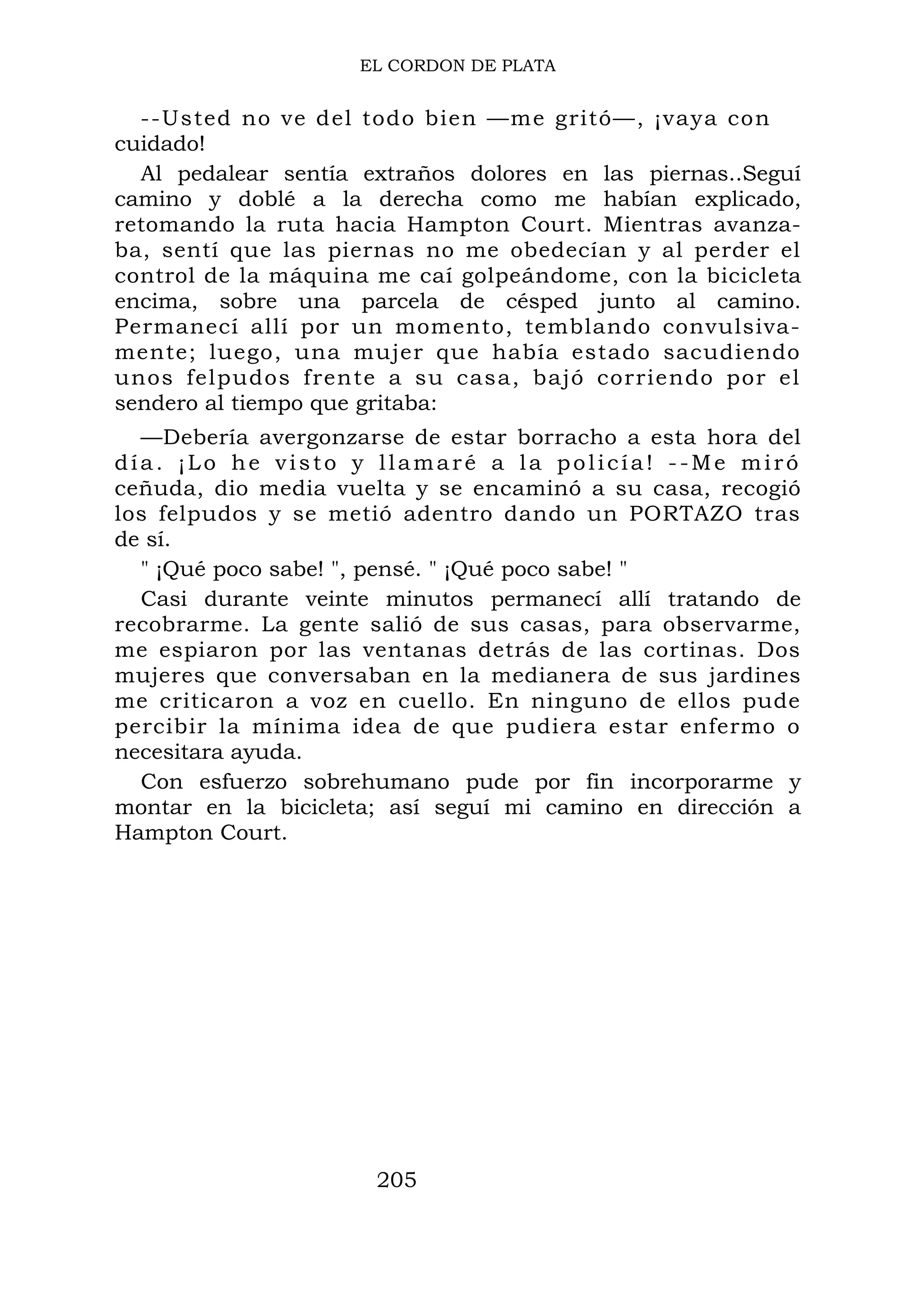 EL CORDON DE PLATA
--Usted no ve del todo bien —me gritó—, ¡vaya con
cuidado!
Al pedalear sentía extraños dolores en las piernas..Seguí
camino y doblé a la derecha como me habían explicado,
retomando la ruta hacia Hampton Court. Mientras avanza-
ba, sentí que las piernas no me obedecían y al perder el
control de la máquina me caí golpeándome, con la bicicleta
encima, sobre una parcela de césped junto al camino.
Permanecí allí por un momento, temblando convulsiva-
mente; luego, una mujer que había estado sacudiendo
unos felpudos frente a su casa, bajó corriendo por el
sendero al tiempo que gritaba:
—Debería avergonzarse de estar borracho a esta hora del
día. ¡Lo he visto y llamaré a la policía! --Me miró
ceñuda, dio media vuelta y se encaminó a su casa, recogió
los felpudos y se metió adentro dando un PORTAZO tras
de sí.
" ¡Qué poco sabe! ", pensé. " ¡Qué poco sabe! "
Casi durante veinte minutos permanecí allí tratando de
recobrarme. La gente salió de sus casas, para observarme,
me espiaron por las ventanas detrás de las cortinas. Dos
mujeres que conversaban en la medianera de sus jardines
me criticaron a voz en cuello. En ninguno de ellos pude
percibir la mínima idea de que pudiera estar enfermo o
necesitara ayuda.
Con esfuerzo sobrehumano pude por fin incorporarme y
montar en la bicicleta; así seguí mi camino en dirección a
Hampton Court.
205
 
