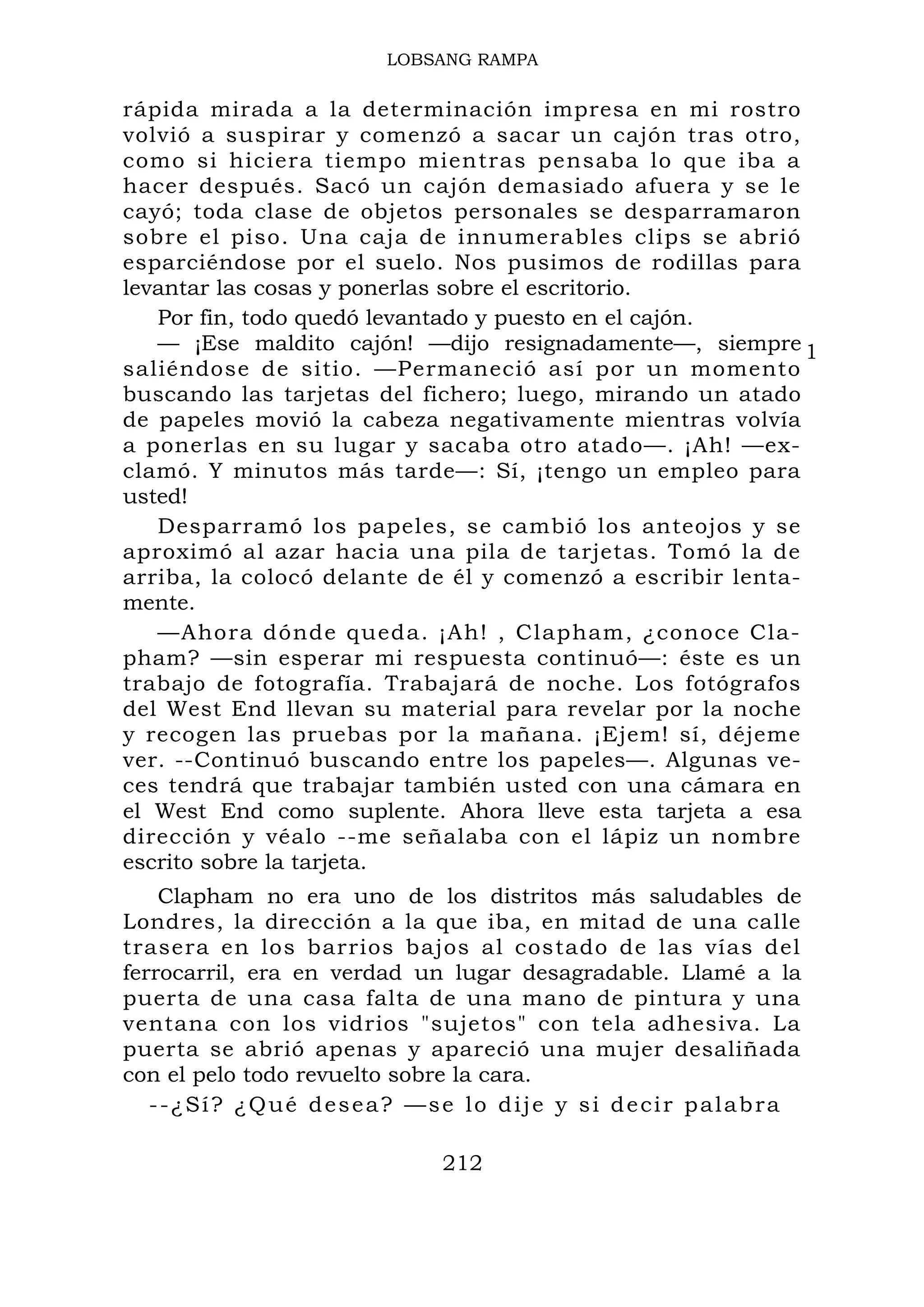 1
LOBSANG RAMPA
rápida mirada a la determinación impresa en mi rostro
volvió a suspirar y comenzó a sacar un cajón tras otro,
como si hiciera tiempo mientras pensaba lo que iba a
hacer después. Sacó un cajón demasiado afuera y se le
cayó; toda clase de objetos personales se desparramaron
sobre el piso. Una caja de innumerables clips se abrió
esparciéndose por el suelo. Nos pusimos de rodillas para
levantar las cosas y ponerlas sobre el escritorio.
Por fin, todo quedó levantado y puesto en el cajón.
— ¡Ese maldito cajón! —dijo resignadamente—, siempre
saliéndose de sitio. —Permaneció así por un momento
buscando las tarjetas del fichero; luego, mirando un atado
de papeles movió la cabeza negativamente mientras volvía
a ponerlas en su lugar y sacaba otro atado—. ¡Ah! —ex-
clamó. Y minutos más tarde—: Sí, ¡tengo un empleo para
usted!
Desparramó los papeles, se cambió los anteojos y se
aproximó al azar hacia una pila de tarjetas. Tomó la de
arriba, la colocó delante de él y comenzó a escribir lenta-
mente.
—Ahora dónde queda. ¡Ah! , Clapham, ¿conoce Cla-
pham? —sin esperar mi respuesta continuó—: éste es un
trabajo de fotografía. Trabajará de noche. Los fotógrafos
del West End llevan su material para revelar por la noche
y recogen las pruebas por la mañana. ¡Ejem! sí, déjeme
ver. --Continuó buscando entre los papeles—. Algunas ve-
ces tendrá que trabajar también usted con una cámara en
el West End como suplente. Ahora lleve esta tarjeta a esa
dirección y véalo --me señalaba con el lápiz un nombre
escrito sobre la tarjeta.
Clapham no era uno de los distritos más saludables de
Londres, la dirección a la que iba, en mitad de una calle
trasera en los barrios bajos al costado de las vías del
ferrocarril, era en verdad un lugar desagradable. Llamé a la
puerta de una casa falta de una mano de pintura y una
ventana con los vidrios "sujetos" con tela adhesiva. La
puerta se abrió apenas y apareció una mujer desaliñada
con el pelo todo revuelto sobre la cara.
--¿Sí? ¿Qué desea? —se lo dije y si decir palabra
212
 