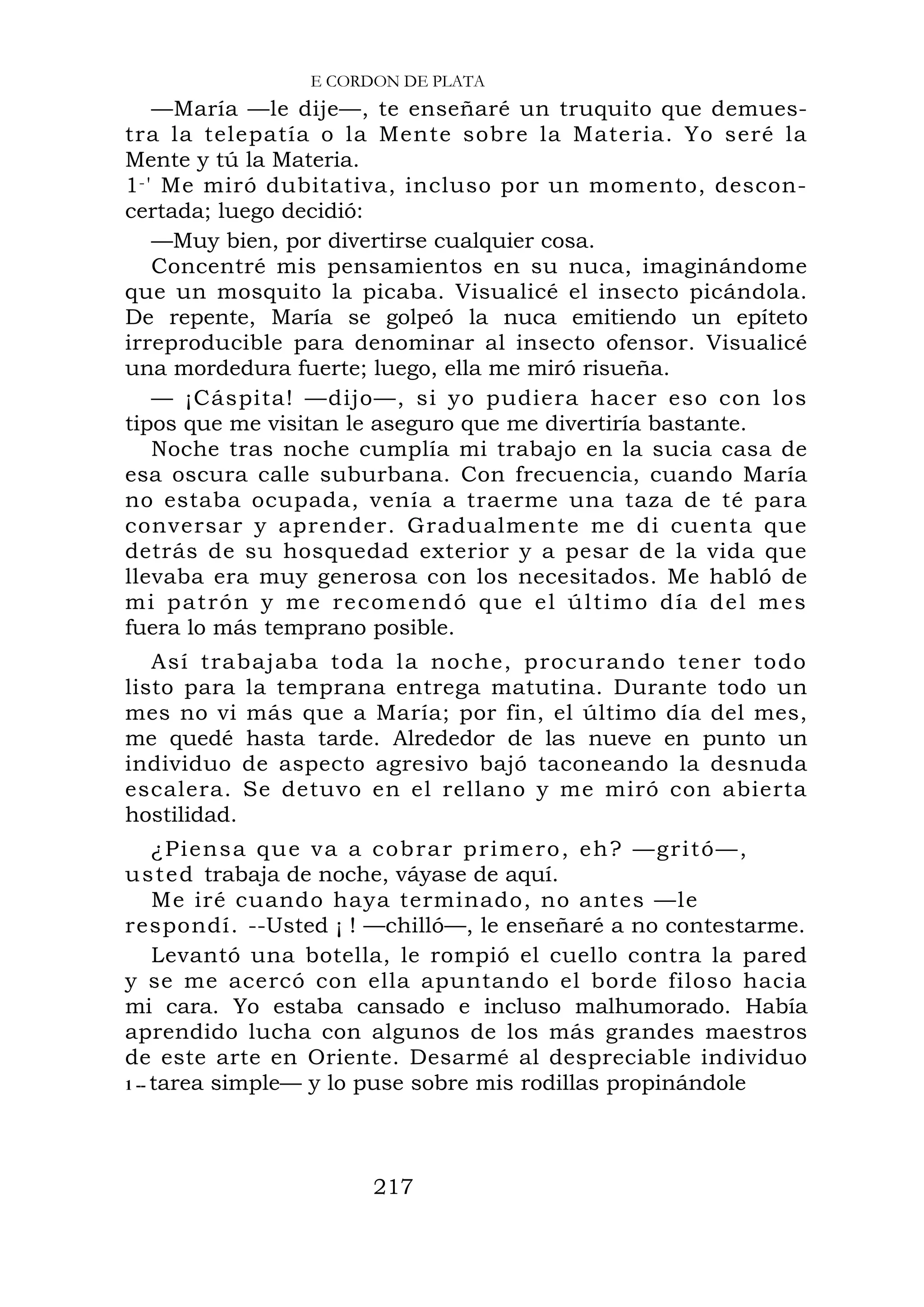 E CORDON DE PLATA
—María —le dije—, te enseñaré un truquito que demues-
tra la telepatía o la Mente sobre la Materia. Yo seré la
Mente y tú la Materia.
1-' Me miró dubitativa, incluso por un momento, descon-
certada; luego decidió:
—Muy bien, por divertirse cualquier cosa.
Concentré mis pensamientos en su nuca, imaginándome
que un mosquito la picaba. Visualicé el insecto picándola.
De repente, María se golpeó la nuca emitiendo un epíteto
irreproducible para denominar al insecto ofensor. Visualicé
una mordedura fuerte; luego, ella me miró risueña.
— ¡Cáspita! —dijo—, si yo pudiera hacer eso con los
tipos que me visitan le aseguro que me divertiría bastante.
Noche tras noche cumplía mi trabajo en la sucia casa de
esa oscura calle suburbana. Con frecuencia, cuando María
no estaba ocupada, venía a traerme una taza de té para
conversar y aprender. Gradualmente me di cuenta que
detrás de su hosquedad exterior y a pesar de la vida que
llevaba era muy generosa con los necesitados. Me habló de
mi patrón y me recomendó que el último día del mes
fuera lo más temprano posible.
Así trabajaba toda la noche, procurando tener todo
listo para la temprana entrega matutina. Durante todo un
mes no vi más que a María; por fin, el último día del mes,
me quedé hasta tarde. Alrededor de las nueve en punto un
individuo de aspecto agresivo bajó taconeando la desnuda
escalera. Se detuvo en el rellano y me miró con abierta
hostilidad.
¿Piensa que va a cobrar primero, eh? —gritó—,
usted trabaja de noche, váyase de aquí.
Me iré cuando haya terminado, no antes —le
respondí. --Usted ¡ ! —chilló—, le enseñaré a no contestarme.
Levantó una botella, le rompió el cuello contra la pared
y se me acercó con ella apuntando el borde filoso hacia
mi cara. Yo estaba cansado e incluso malhumorado. Había
aprendido lucha con algunos de los más grandes maestros
de este arte en Oriente. Desarmé al despreciable individuo
1 -- tarea simple— y lo puse sobre mis rodillas propinándole
217
 