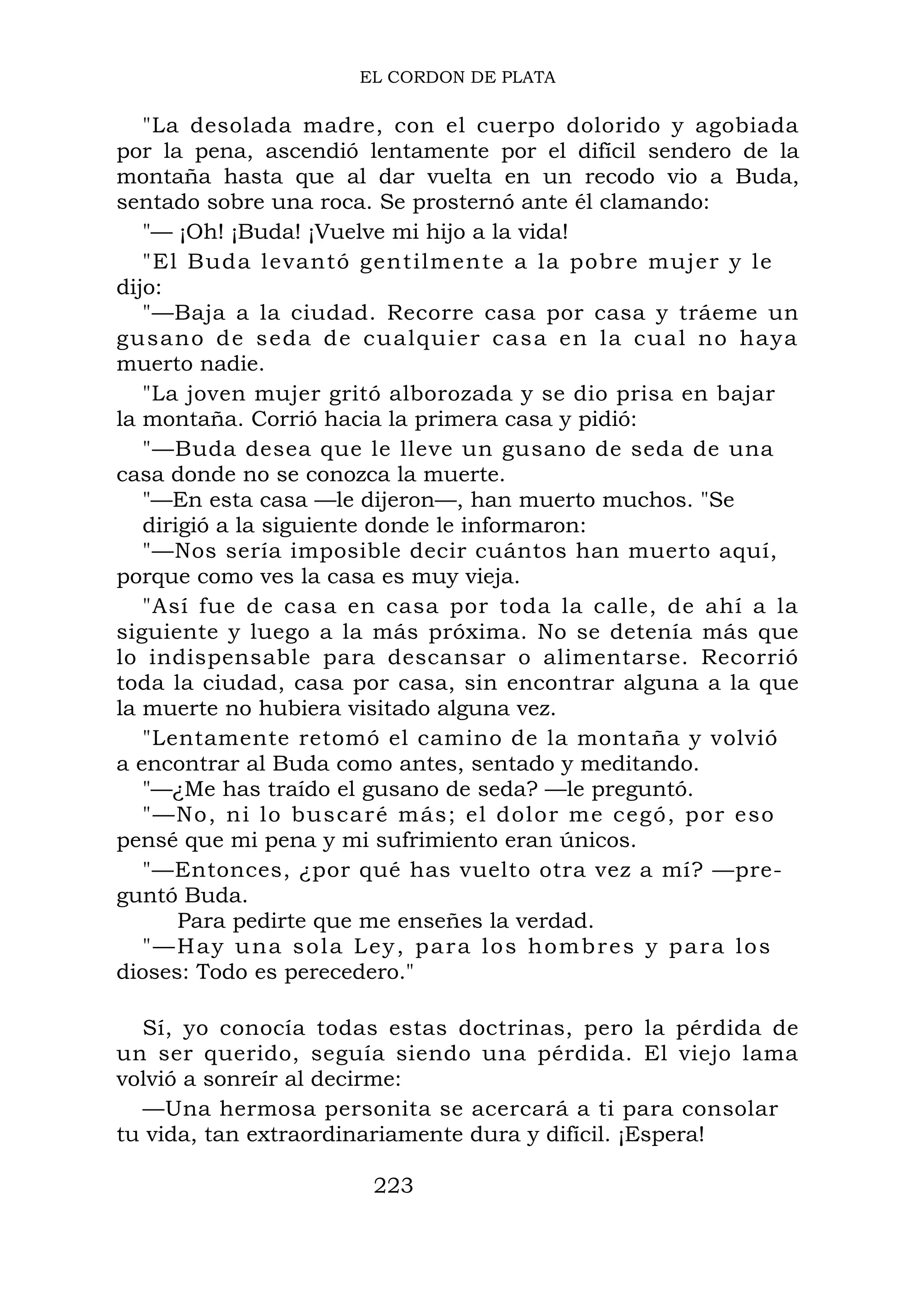 EL CORDON DE PLATA
"La desolada madre, con el cuerpo dolorido y agobiada
por la pena, ascendió lentamente por el difícil sendero de la
montaña hasta que al dar vuelta en un recodo vio a Buda,
sentado sobre una roca. Se prosternó ante él clamando:
"— ¡Oh! ¡Buda! ¡Vuelve mi hijo a la vida!
"El Buda levantó gentilmente a la pobre mujer y le
dijo:
"—Baja a la ciudad. Recorre casa por casa y tráeme un
gusano de seda de cualquier casa en la cual no haya
muerto nadie.
"La joven mujer gritó alborozada y se dio prisa en bajar
la montaña. Corrió hacia la primera casa y pidió:
"—Buda desea que le lleve un gusano de seda de una
casa donde no se conozca la muerte.
"—En esta casa —le dijeron—, han muerto muchos. "Se
dirigió a la siguiente donde le informaron:
"—Nos sería imposible decir cuántos han muerto aquí,
porque como ves la casa es muy vieja.
"Así fue de casa en casa por toda la calle, de ahí a la
siguiente y luego a la más próxima. No se detenía más que
lo indispensable para descansar o alimentarse. Recorrió
toda la ciudad, casa por casa, sin encontrar alguna a la que
la muerte no hubiera visitado alguna vez.
"Lentamente retomó el camino de la montaña y volvió
a encontrar al Buda como antes, sentado y meditando.
"—¿Me has traído el gusano de seda? —le preguntó.
"—No, ni lo buscaré más; el dolor me cegó, por eso
pensé que mi pena y mi sufrimiento eran únicos.
"—Entonces, ¿por qué has vuelto otra vez a mí? —pre-
guntó Buda.
Para pedirte que me enseñes la verdad.
"—Hay una sola Ley, para los hombres y para los
dioses: Todo es perecedero."
Sí, yo conocía todas estas doctrinas, pero la pérdida de
un ser querido, seguía siendo una pérdida. El viejo lama
volvió a sonreír al decirme:
—Una hermosa personita se acercará a ti para consolar
tu vida, tan extraordinariamente dura y difícil. ¡Espera!
223
 