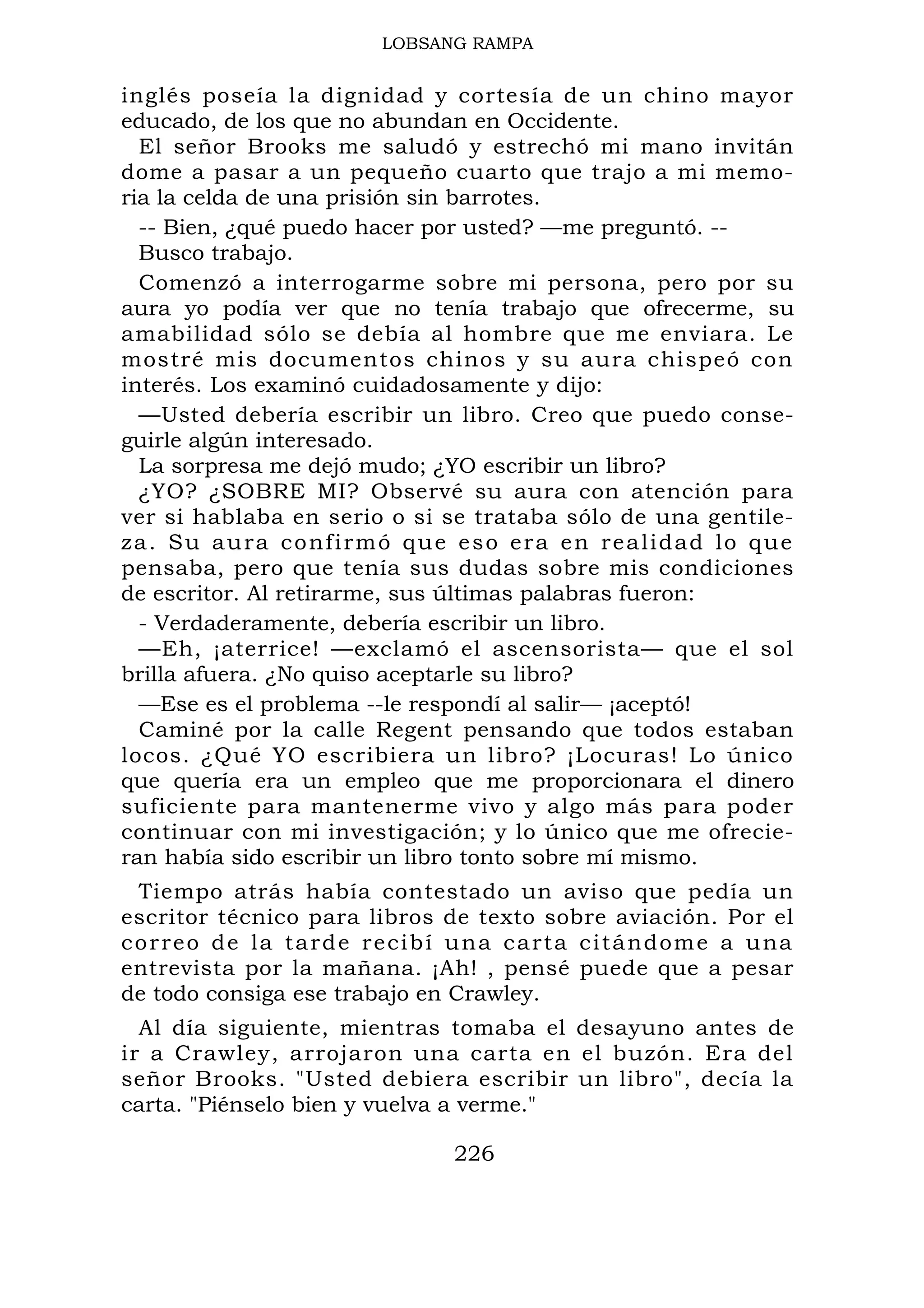 LOBSANG RAMPA
inglés poseía la dignidad y cortesía de un chino mayor
educado, de los que no abundan en Occidente.
El señor Brooks me saludó y estrechó mi mano invitán
dome a pasar a un pequeño cuarto que trajo a mi memo-
ria la celda de una prisión sin barrotes.
-- Bien, ¿qué puedo hacer por usted? —me preguntó. --
Busco trabajo.
Comenzó a interrogarme sobre mi persona, pero por su
aura yo podía ver que no tenía trabajo que ofrecerme, su
amabilidad sólo se debía al hombre que me enviara. Le
mostré mis documentos chinos y su aura chispeó con
interés. Los examinó cuidadosamente y dijo:
—Usted debería escribir un libro. Creo que puedo conse-
guirle algún interesado.
La sorpresa me dejó mudo; ¿YO escribir un libro?
¿YO? ¿SOBRE MI? Observé su aura con atención para
ver si hablaba en serio o si se trataba sólo de una gentile-
za. Su aura confirmó que eso era en realidad lo que
pensaba, pero que tenía sus dudas sobre mis condiciones
de escritor. Al retirarme, sus últimas palabras fueron:
- Verdaderamente, debería escribir un libro.
—Eh, ¡aterrice! —exclamó el ascensorista— que el sol
brilla afuera. ¿No quiso aceptarle su libro?
—Ese es el problema --le respondí al salir— ¡aceptó!
Caminé por la calle Regent pensando que todos estaban
locos. ¿Qué YO escribiera un libro? ¡Locuras! Lo único
que quería era un empleo que me proporcionara el dinero
suficiente para mantenerme vivo y algo más para poder
continuar con mi investigación; y lo único que me ofrecie-
ran había sido escribir un libro tonto sobre mí mismo.
Tiempo atrás había contestado un aviso que pedía un
escritor técnico para libros de texto sobre aviación. Por el
correo de la tarde recibí una carta citándome a una
entrevista por la mañana. ¡Ah! , pensé puede que a pesar
de todo consiga ese trabajo en Crawley.
Al día siguiente, mientras tomaba el desayuno antes de
ir a Crawley, arrojaron una carta en el buzón. Era del
señor Brooks. "Usted debiera escribir un libro", decía la
carta. "Piénselo bien y vuelva a verme."
226
 