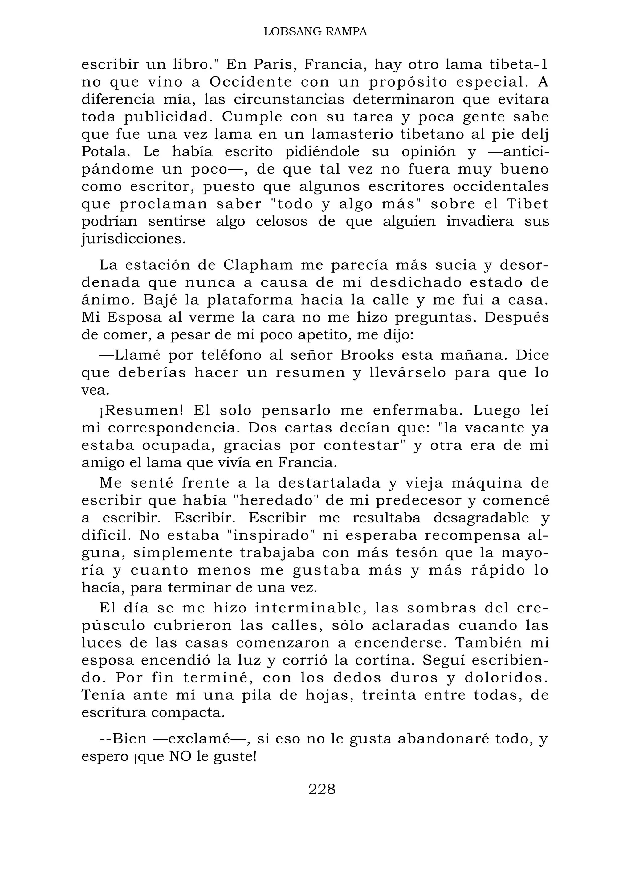 LOBSANG RAMPA
escribir un libro." En París, Francia, hay otro lama tibeta-1
no que vino a Occidente con un propósito especial. A
diferencia mía, las circunstancias determinaron que evitara
toda publicidad. Cumple con su tarea y poca gente sabe
que fue una vez lama en un lamasterio tibetano al pie delj
Potala. Le había escrito pidiéndole su opinión y —antici-
pándome un poco—, de que tal vez no fuera muy bueno
como escritor, puesto que algunos escritores occidentales
que proclaman saber "todo y algo más" sobre el Tibet
podrían sentirse algo celosos de que alguien invadiera sus
jurisdicciones.
La estación de Clapham me parecía más sucia y desor-
denada que nunca a causa de mi desdichado estado de
ánimo. Bajé la plataforma hacia la calle y me fui a casa.
Mi Esposa al verme la cara no me hizo preguntas. Después
de comer, a pesar de mi poco apetito, me dijo:
—Llamé por teléfono al señor Brooks esta mañana. Dice
que deberías hacer un resumen y llevárselo para que lo
vea.
¡Resumen! El solo pensarlo me enfermaba. Luego leí
mi correspondencia. Dos cartas decían que: "la vacante ya
estaba ocupada, gracias por contestar" y otra era de mi
amigo el lama que vivía en Francia.
Me senté frente a la destartalada y vieja máquina de
escribir que había "heredado" de mi predecesor y comencé
a escribir. Escribir. Escribir me resultaba desagradable y
difícil. No estaba "inspirado" ni esperaba recompensa al-
guna, simplemente trabajaba con más tesón que la mayo-
ría y cuanto menos me gustaba más y más rápido lo
hacía, para terminar de una vez.
El día se me hizo interminable, las sombras del cre-
púsculo cubrieron las calles, sólo aclaradas cuando las
luces de las casas comenzaron a encenderse. También mi
esposa encendió la luz y corrió la cortina. Seguí escribien-
do. Por fin terminé, con los dedos duros y doloridos.
Tenía ante mí una pila de hojas, treinta entre todas, de
escritura compacta.
--Bien —exclamé—, si eso no le gusta abandonaré todo, y
espero ¡que NO le guste!
228
 