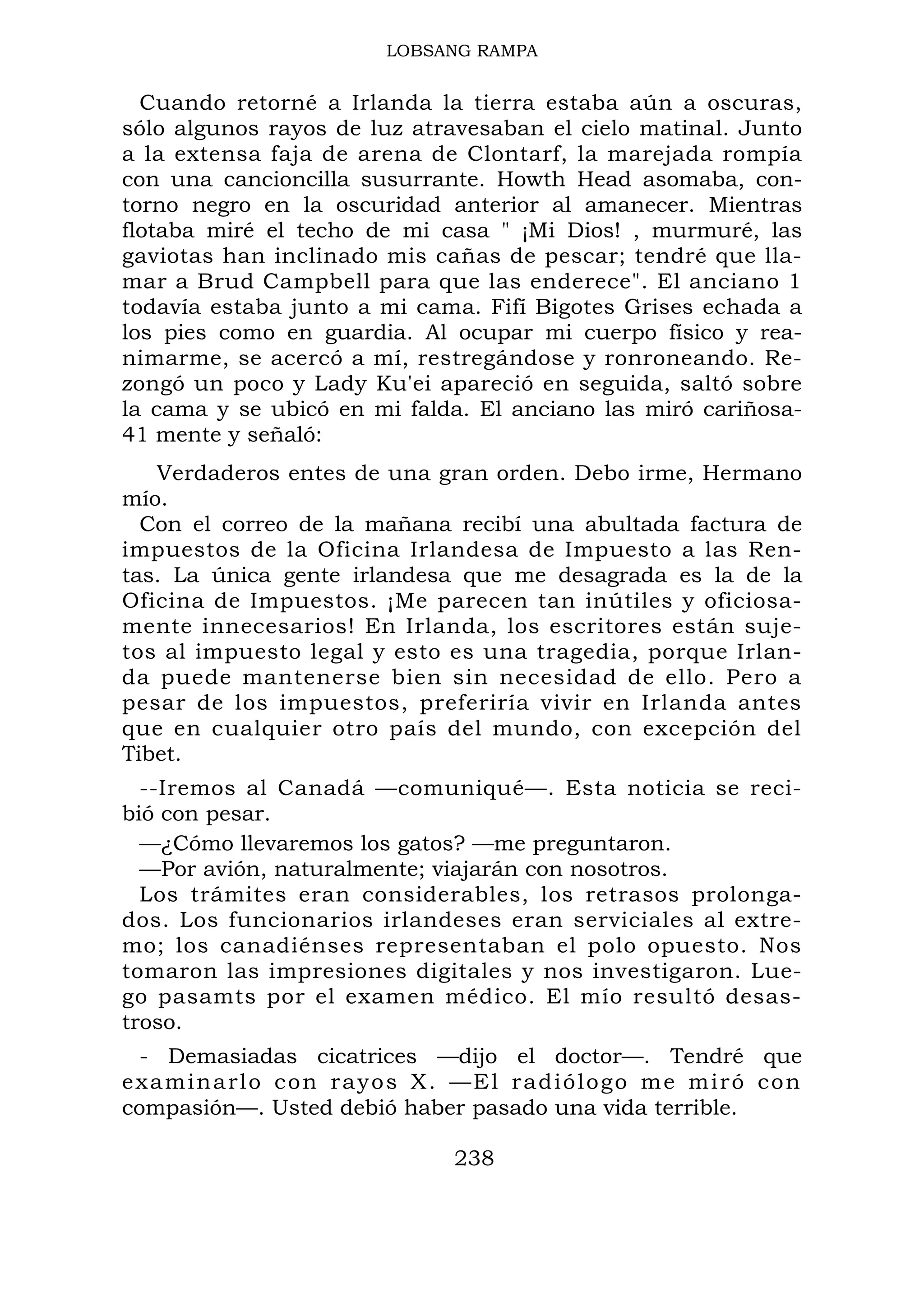 LOBSANG RAMPA
Cuando retorné a Irlanda la tierra estaba aún a oscuras,
sólo algunos rayos de luz atravesaban el cielo matinal. Junto
a la extensa faja de arena de Clontarf, la marejada rompía
con una cancioncilla susurrante. Howth Head asomaba, con-
torno negro en la oscuridad anterior al amanecer. Mientras
flotaba miré el techo de mi casa " ¡Mi Dios! , murmuré, las
gaviotas han inclinado mis cañas de pescar; tendré que lla-
mar a Brud Campbell para que las enderece". El anciano 1
todavía estaba junto a mi cama. Fifí Bigotes Grises echada a
los pies como en guardia. Al ocupar mi cuerpo físico y rea-
nimarme, se acercó a mí, restregándose y ronroneando. Re-
zongó un poco y Lady Ku'ei apareció en seguida, saltó sobre
la cama y se ubicó en mi falda. El anciano las miró cariñosa-
41 mente y señaló:
Verdaderos entes de una gran orden. Debo irme, Hermano
mío.
Con el correo de la mañana recibí una abultada factura de
impuestos de la Oficina Irlandesa de Impuesto a las Ren-
tas. La única gente irlandesa que me desagrada es la de la
Oficina de Impuestos. ¡Me parecen tan inútiles y oficiosa-
mente innecesarios! En Irlanda, los escritores están suje-
tos al impuesto legal y esto es una tragedia, porque Irlan-
da puede mantenerse bien sin necesidad de ello. Pero a
pesar de los impuestos, preferiría vivir en Irlanda antes
que en cualquier otro país del mundo, con excepción del
Tibet.
--Iremos al Canadá —comuniqué—. Esta noticia se reci-
bió con pesar.
—¿Cómo llevaremos los gatos? —me preguntaron.
—Por avión, naturalmente; viajarán con nosotros.
Los trámites eran considerables, los retrasos prolonga-
dos. Los funcionarios irlandeses eran serviciales al extre-
mo; los canadiénses representaban el polo opuesto. Nos
tomaron las impresiones digitales y nos investigaron. Lue-
go pasamts por el examen médico. El mío resultó desas-
troso.
- Demasiadas cicatrices —dijo el doctor—. Tendré que
examinarlo con rayos X. —El radiólogo me miró con
compasión—. Usted debió haber pasado una vida terrible.
238
 