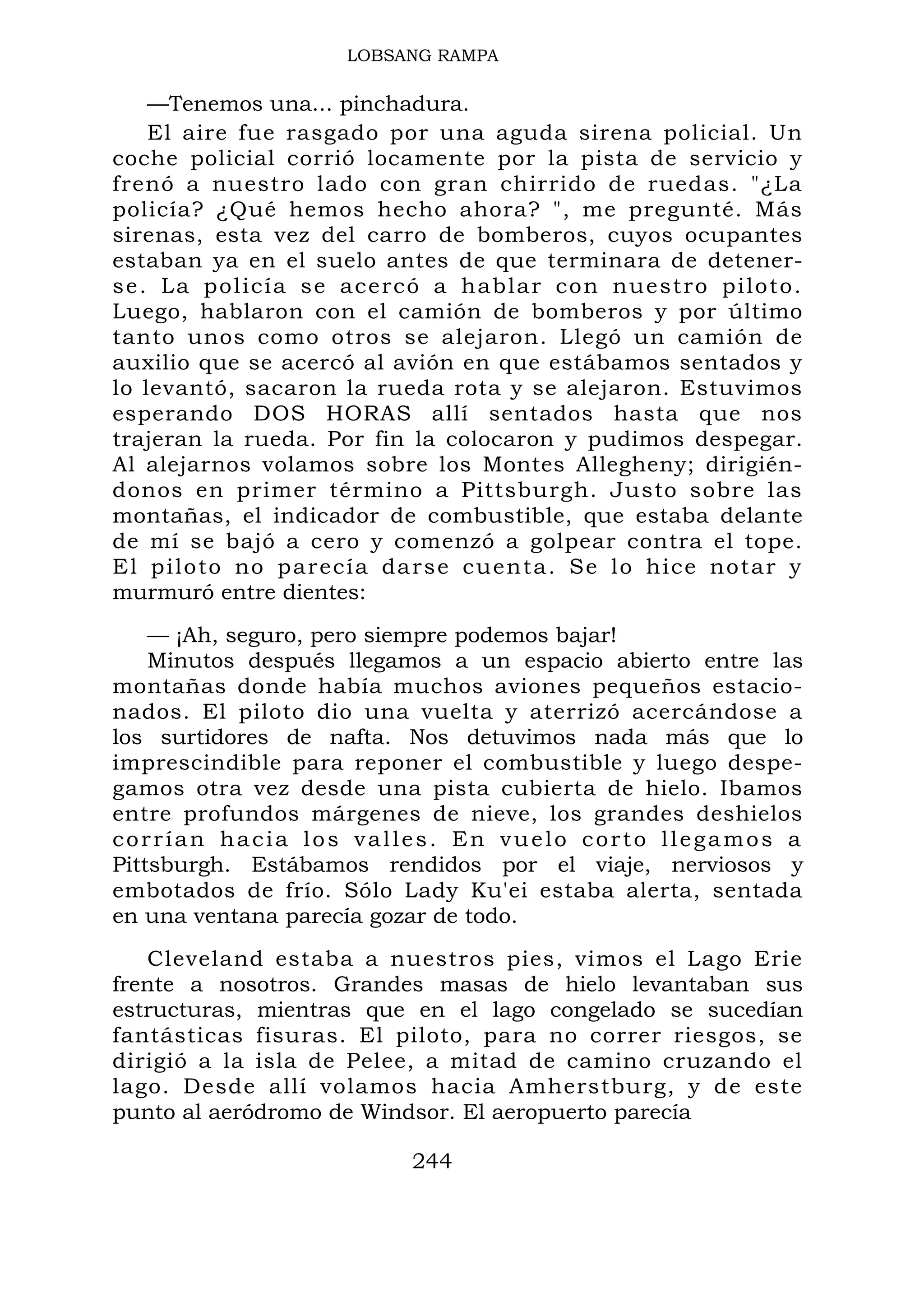 LOBSANG RAMPA
—Tenemos una... pinchadura.
El aire fue rasgado por una aguda sirena policial. Un
coche policial corrió locamente por la pista de servicio y
frenó a nuestro lado con gran chirrido de ruedas. "¿La
policía? ¿Qué hemos hecho ahora? ", me pregunté. Más
sirenas, esta vez del carro de bomberos, cuyos ocupantes
estaban ya en el suelo antes de que terminara de detener-
se. La policía se acercó a hablar con nuestro piloto.
Luego, hablaron con el camión de bomberos y por último
tanto unos como otros se alejaron. Llegó un camión de
auxilio que se acercó al avión en que estábamos sentados y
lo levantó, sacaron la rueda rota y se alejaron. Estuvimos
esperando DOS HORAS allí sentados hasta que nos
trajeran la rueda. Por fin la colocaron y pudimos despegar.
Al alejarnos volamos sobre los Montes Allegheny; dirigién-
donos en primer término a Pittsburgh. Justo sobre las
montañas, el indicador de combustible, que estaba delante
de mí se bajó a cero y comenzó a golpear contra el tope.
El piloto no parecía darse cuenta. Se lo hice notar y
murmuró entre dientes:
— ¡Ah, seguro, pero siempre podemos bajar!
Minutos después llegamos a un espacio abierto entre las
montañas donde había muchos aviones pequeños estacio-
nados. El piloto dio una vuelta y aterrizó acercándose a
los surtidores de nafta. Nos detuvimos nada más que lo
imprescindible para reponer el combustible y luego despe-
gamos otra vez desde una pista cubierta de hielo. Ibamos
entre profundos márgenes de nieve, los grandes deshielos
corrían hacia los valles. En vuelo corto llegamos a
Pittsburgh. Estábamos rendidos por el viaje, nerviosos y
embotados de frío. Sólo Lady Ku'ei estaba alerta, sentada
en una ventana parecía gozar de todo.
Cleveland estaba a nuestros pies, vimos el Lago Erie
frente a nosotros. Grandes masas de hielo levantaban sus
estructuras, mientras que en el lago congelado se sucedían
fantásticas fisuras. El piloto, para no correr riesgos, se
dirigió a la isla de Pelee, a mitad de camino cruzando el
lago. Desde allí volamos hacia Amherstburg, y de este
punto al aeródromo de Windsor. El aeropuerto parecía
244
 