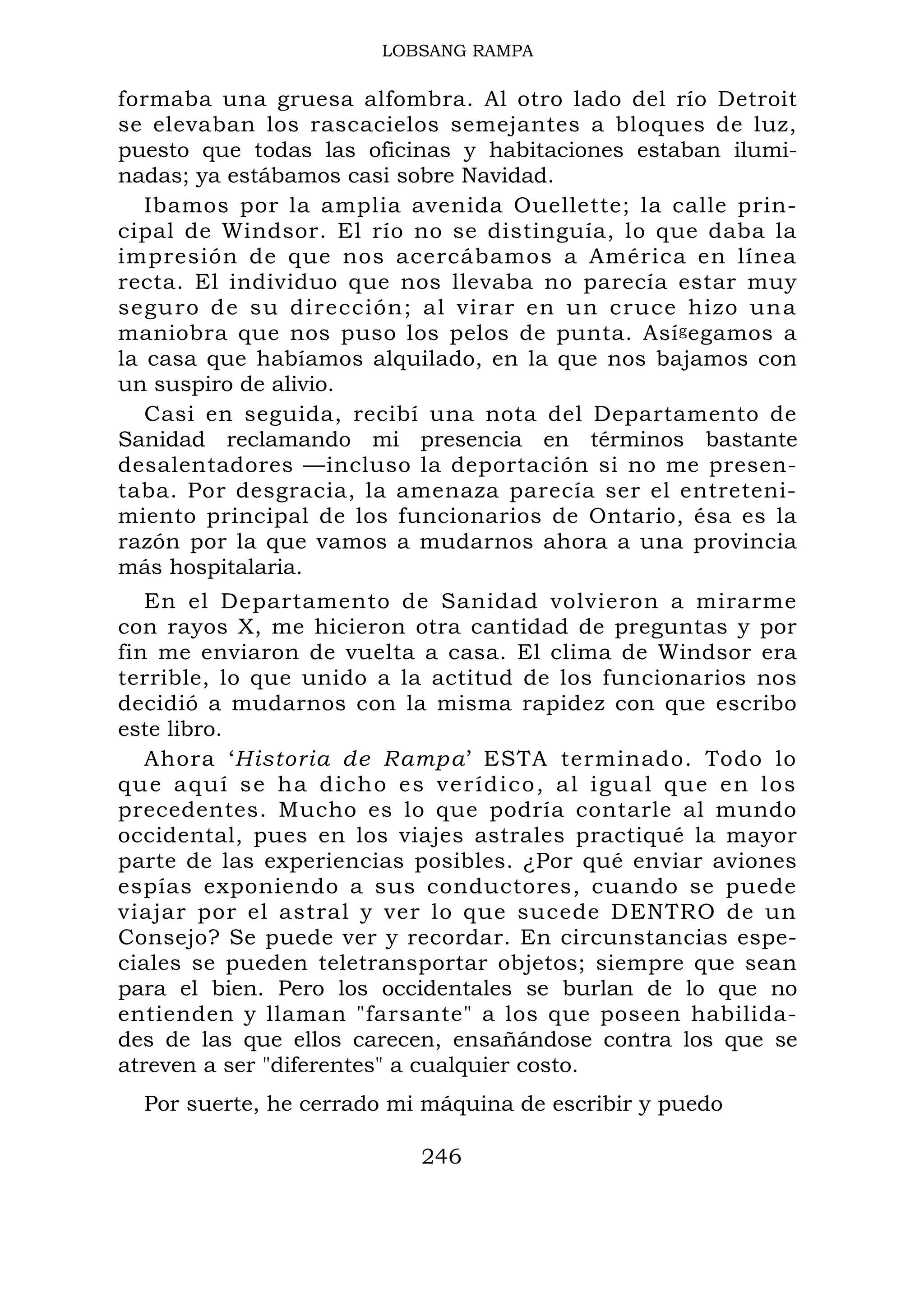 LOBSANG RAMPA
formaba una gruesa alfombra. Al otro lado del río Detroit
se elevaban los rascacielos semejantes a bloques de luz,
puesto que todas las oficinas y habitaciones estaban ilumi-
nadas; ya estábamos casi sobre Navidad.
Ibamos por la amplia avenida Ouellette; la calle prin-
cipal de Windsor. El río no se distinguía, lo que daba la
impresión de que nos acercábamos a América en línea
recta. El individuo que nos llevaba no parecía estar muy
seguro de su dirección; al virar en un cruce hizo una
maniobra que nos puso los pelos de punta. Asígegamos a
la casa que habíamos alquilado, en la que nos bajamos con
un suspiro de alivio.
Casi en seguida, recibí una nota del Departamento de
Sanidad reclamando mi presencia en términos bastante
desalentadores —incluso la deportación si no me presen-
taba. Por desgracia, la amenaza parecía ser el entreteni-
miento principal de los funcionarios de Ontario, ésa es la
razón por la que vamos a mudarnos ahora a una provincia
más hospitalaria.
En el Departamento de Sanidad volvieron a mirarme
con rayos X, me hicieron otra cantidad de preguntas y por
fin me enviaron de vuelta a casa. El clima de Windsor era
terrible, lo que unido a la actitud de los funcionarios nos
decidió a mudarnos con la misma rapidez con que escribo
este libro.
Ahora ‘Historia de Rampa’ ESTA terminado. Todo lo
que aquí se ha dicho es verídico, al igual que en los
precedentes. Mucho es lo que podría contarle al mundo
occidental, pues en los viajes astrales practiqué la mayor
parte de las experiencias posibles. ¿Por qué enviar aviones
espías exponiendo a sus conductores, cuando se puede
viajar por el astral y ver lo que sucede DENTRO de un
Consejo? Se puede ver y recordar. En circunstancias espe-
ciales se pueden teletransportar objetos; siempre que sean
para el bien. Pero los occidentales se burlan de lo que no
entienden y llaman "farsante" a los que poseen habilida-
des de las que ellos carecen, ensañándose contra los que se
atreven a ser "diferentes" a cualquier costo.
Por suerte, he cerrado mi máquina de escribir y puedo
246
 