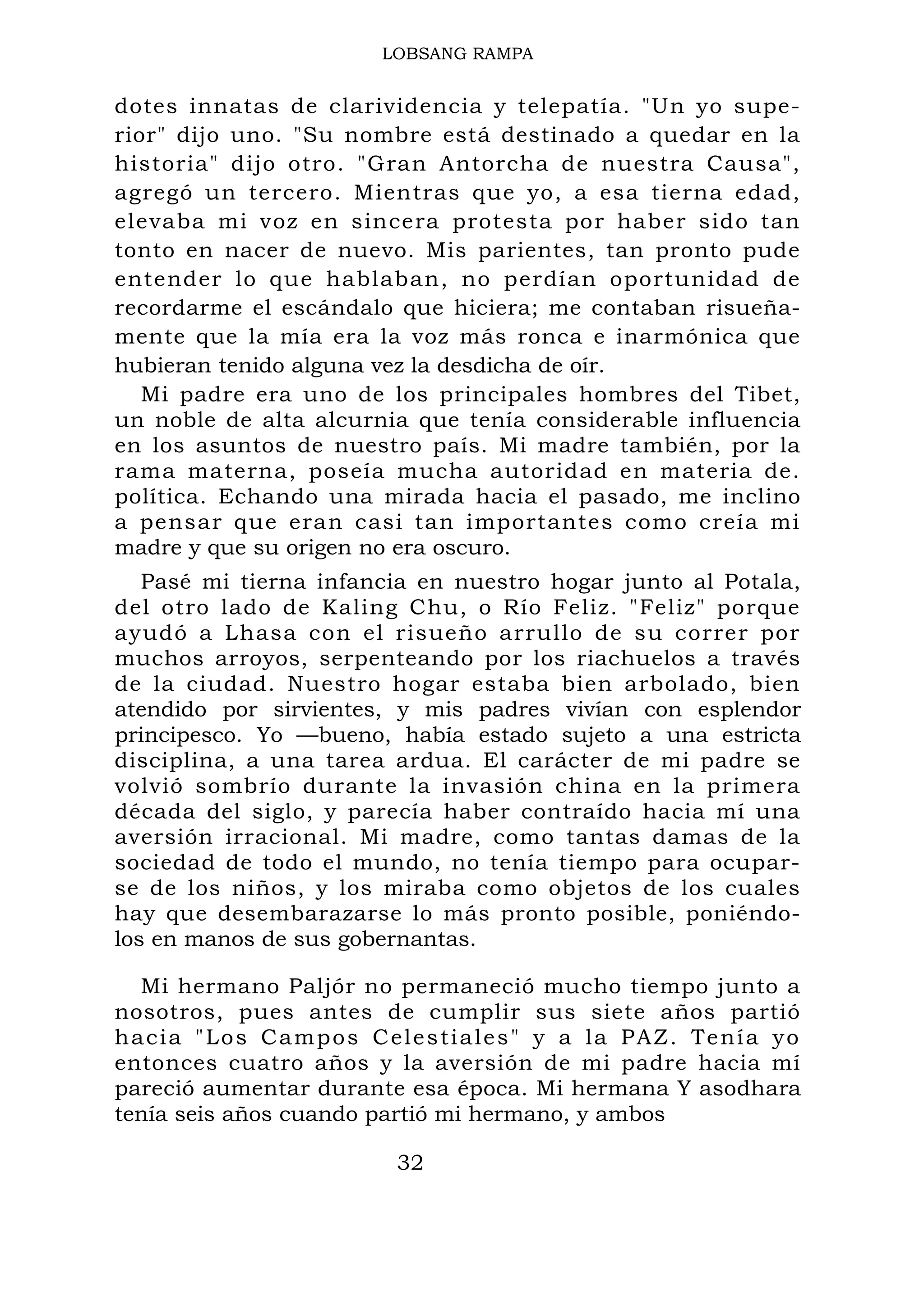 LOBSANG RAMPA
dotes innatas de clarividencia y telepatía. "Un yo supe-
rior" dijo uno. "Su nombre está destinado a quedar en la
historia" dijo otro. "Gran Antorcha de nuestra Causa",
agregó un tercero. Mientras que yo, a esa tierna edad,
elevaba mi voz en sincera protesta por haber sido tan
tonto en nacer de nuevo. Mis parientes, tan pronto pude
entender lo que hablaban, no perdían oportunidad de
recordarme el escándalo que hiciera; me contaban risueña-
mente que la mía era la voz más ronca e inarmónica que
hubieran tenido alguna vez la desdicha de oír.
Mi padre era uno de los principales hombres del Tibet,
un noble de alta alcurnia que tenía considerable influencia
en los asuntos de nuestro país. Mi madre también, por la
rama materna, poseía mucha autoridad en materia de.
política. Echando una mirada hacia el pasado, me inclino
a pensar que eran casi tan importantes como creía mi
madre y que su origen no era oscuro.
Pasé mi tierna infancia en nuestro hogar junto al Potala,
del otro lado de Kaling Chu, o Río Feliz. "Feliz" porque
ayudó a Lhasa con el risueño arrullo de su correr por
muchos arroyos, serpenteando por los riachuelos a través
de la ciudad. Nuestro hogar estaba bien arbolado, bien
atendido por sirvientes, y mis padres vivían con esplendor
principesco. Yo —bueno, había estado sujeto a una estricta
disciplina, a una tarea ardua. El carácter de mi padre se
volvió sombrío durante la invasión china en la primera
década del siglo, y parecía haber contraído hacia mí una
aversión irracional. Mi madre, como tantas damas de la
sociedad de todo el mundo, no tenía tiempo para ocupar-
se de los niños, y los miraba como objetos de los cuales
hay que desembarazarse lo más pronto posible, poniéndo-
los en manos de sus gobernantas.
Mi hermano Paljór no permaneció mucho tiempo junto a
nosotros, pues antes de cumplir sus siete años partió
hacia "Los Campos Celestiales" y a la PAZ. Tenía yo
entonces cuatro años y la aversión de mi padre hacia mí
pareció aumentar durante esa época. Mi hermana Y asodhara
tenía seis años cuando partió mi hermano, y ambos
32
 