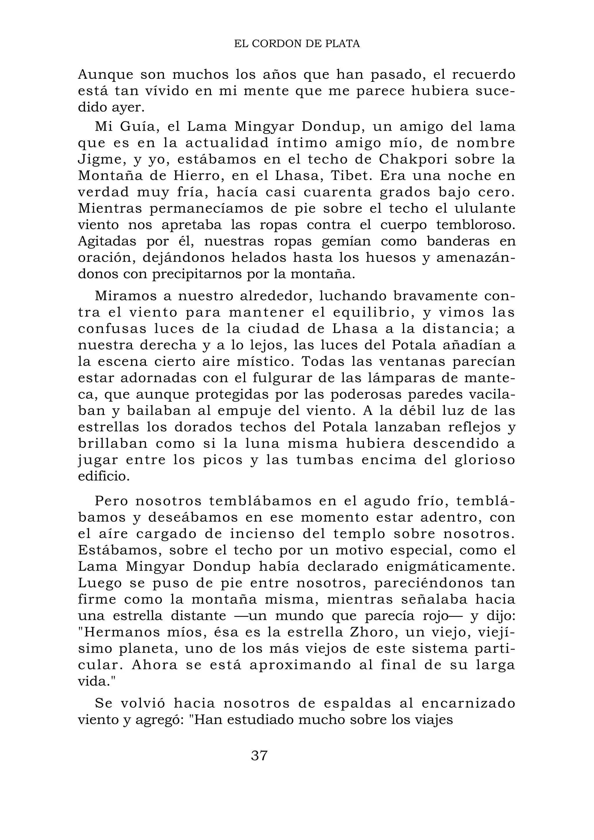 EL CORDON DE PLATA
Aunque son muchos los años que han pasado, el recuerdo
está tan vívido en mi mente que me parece hubiera suce-
dido ayer.
Mi Guía, el Lama Mingyar Dondup, un amigo del lama
que es en la actualidad íntimo amigo mío, de nombre
Jigme, y yo, estábamos en el techo de Chakpori sobre la
Montaña de Hierro, en el Lhasa, Tibet. Era una noche en
verdad muy fría, hacía casi cuarenta grados bajo cero.
Mientras permanecíamos de pie sobre el techo el ululante
viento nos apretaba las ropas contra el cuerpo tembloroso.
Agitadas por él, nuestras ropas gemían como banderas en
oración, dejándonos helados hasta los huesos y amenazán-
donos con precipitarnos por la montaña.
Miramos a nuestro alrededor, luchando bravamente con-
tra el viento para mantener el equilibrio, y vimos las
confusas luces de la ciudad de Lhasa a la distancia; a
nuestra derecha y a lo lejos, las luces del Potala añadían a
la escena cierto aire místico. Todas las ventanas parecían
estar adornadas con el fulgurar de las lámparas de mante-
ca, que aunque protegidas por las poderosas paredes vacila-
ban y bailaban al empuje del viento. A la débil luz de las
estrellas los dorados techos del Potala lanzaban reflejos y
brillaban como si la luna misma hubiera descendido a
jugar entre los picos y las tumbas encima del glorioso
edificio.
Pero nosotros temblábamos en el agudo frío, temblá-
bamos y deseábamos en ese momento estar adentro, con
el aíre cargado de incienso del templo sobre nosotros.
Estábamos, sobre el techo por un motivo especial, como el
Lama Mingyar Dondup había declarado enigmáticamente.
Luego se puso de pie entre nosotros, pareciéndonos tan
firme como la montaña misma, mientras señalaba hacia
una estrella distante —un mundo que parecía rojo— y dijo:
"Hermanos míos, ésa es la estrella Zhoro, un viejo, viejí-
simo planeta, uno de los más viejos de este sistema parti-
cular. Ahora se está aproximando al final de su larga
vida."
Se volvió hacia nosotros de espaldas al encarnizado
viento y agregó: "Han estudiado mucho sobre los viajes
37
 