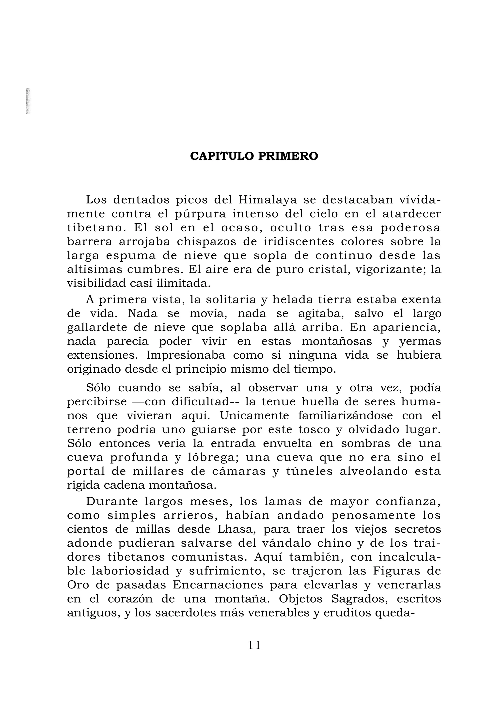 CAPITULO PRIMERO
Los dentados picos del Himalaya se destacaban vívida-
mente contra el púrpura intenso del cielo en el atardecer
tibetano. El sol en el ocaso, oculto tras esa poderosa
barrera arrojaba chispazos de iridiscentes colores sobre la
larga espuma de nieve que sopla de continuo desde las
altísimas cumbres. El aire era de puro cristal, vigorizante; la
visibilidad casi ilimitada.
A primera vista, la solitaria y helada tierra estaba exenta
de vida. Nada se movía, nada se agitaba, salvo el largo
gallardete de nieve que soplaba allá arriba. En apariencia,
nada parecía poder vivir en estas montañosas y yermas
extensiones. Impresionaba como si ninguna vida se hubiera
originado desde el principio mismo del tiempo.
Sólo cuando se sabía, al observar una y otra vez, podía
percibirse —con dificultad-- la tenue huella de seres huma-
nos que vivieran aquí. Unicamente familiarizándose con el
terreno podría uno guiarse por este tosco y olvidado lugar.
Sólo entonces vería la entrada envuelta en sombras de una
cueva profunda y lóbrega; una cueva que no era sino el
portal de millares de cámaras y túneles alveolando esta
rígida cadena montañosa.
Durante largos meses, los lamas de mayor confianza,
como simples arrieros, habían andado penosamente los
cientos de millas desde Lhasa, para traer los viejos secretos
adonde pudieran salvarse del vándalo chino y de los trai-
dores tibetanos comunistas. Aquí también, con incalcula-
ble laboriosidad y sufrimiento, se trajeron las Figuras de
Oro de pasadas Encarnaciones para elevarlas y venerarlas
en el corazón de una montaña. Objetos Sagrados, escritos
antiguos, y los sacerdotes más venerables y eruditos queda-
11
 