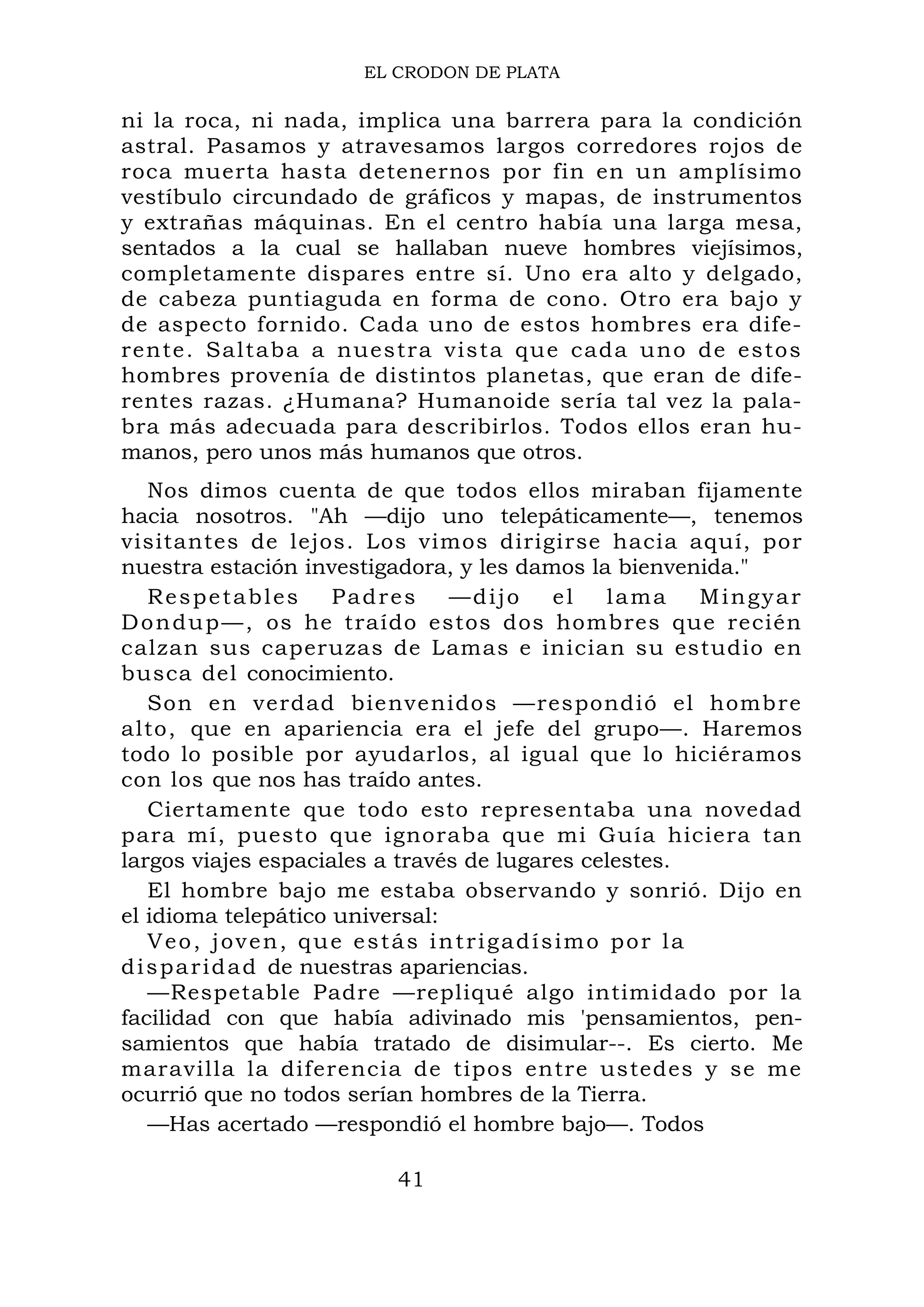 EL CRODON DE PLATA
ni la roca, ni nada, implica una barrera para la condición
astral. Pasamos y atravesamos largos corredores rojos de
roca muerta hasta detenernos por fin en un amplísimo
vestíbulo circundado de gráficos y mapas, de instrumentos
y extrañas máquinas. En el centro había una larga mesa,
sentados a la cual se hallaban nueve hombres viejísimos,
completamente dispares entre sí. Uno era alto y delgado,
de cabeza puntiaguda en forma de cono. Otro era bajo y
de aspecto fornido. Cada uno de estos hombres era dife-
rente. Saltaba a nuestra vista que cada uno de estos
hombres provenía de distintos planetas, que eran de dife-
rentes razas. ¿Humana? Humanoide sería tal vez la pala-
bra más adecuada para describirlos. Todos ellos eran hu-
manos, pero unos más humanos que otros.
Nos dimos cuenta de que todos ellos miraban fijamente
hacia nosotros. "Ah —dijo uno telepáticamente—, tenemos
visitantes de lejos. Los vimos dirigirse hacia aquí, por
nuestra estación investigadora, y les damos la bienvenida."
Respetables Padres —dijo el lama Mingyar
Dondup—, os he traído estos dos hombres que recién
calzan sus caperuzas de Lamas e inician su estudio en
busca del conocimiento.
Son en verdad bienvenidos —respondió el hombre
alto, que en apariencia era el jefe del grupo—. Haremos
todo lo posible por ayudarlos, al igual que lo hiciéramos
con los que nos has traído antes.
Ciertamente que todo esto representaba una novedad
para mí, puesto que ignoraba que mi Guía hiciera tan
largos viajes espaciales a través de lugares celestes.
El hombre bajo me estaba observando y sonrió. Dijo en
el idioma telepático universal:
Veo, joven, que estás intrigadísimo por la
disparidad de nuestras apariencias.
—Respetable Padre —repliqué algo intimidado por la
facilidad con que había adivinado mis 'pensamientos, pen-
samientos que había tratado de disimular--. Es cierto. Me
maravilla la diferencia de tipos entre ustedes y se me
ocurrió que no todos serían hombres de la Tierra.
—Has acertado —respondió el hombre bajo—. Todos
41
 