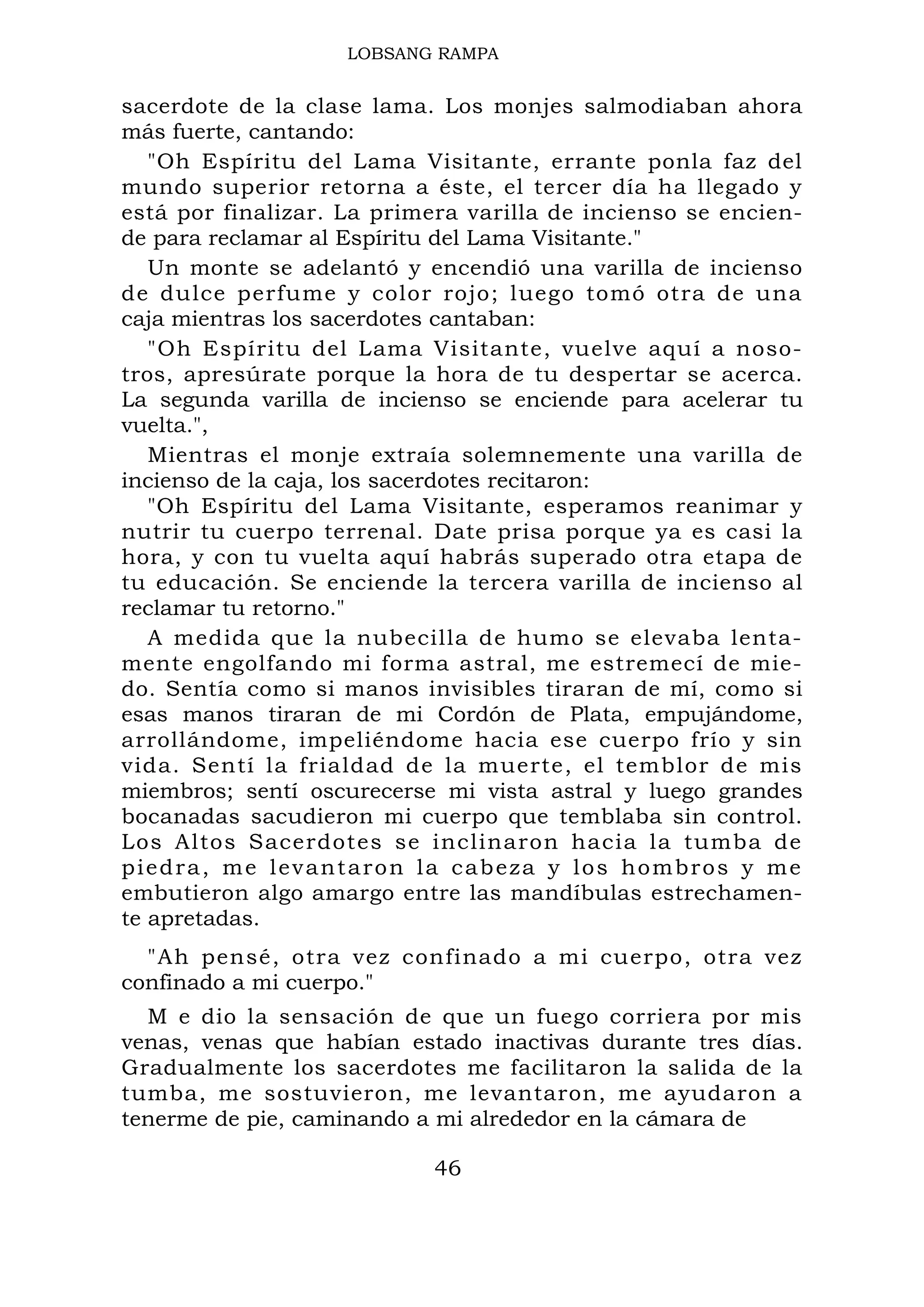 LOBSANG RAMPA
sacerdote de la clase lama. Los monjes salmodiaban ahora
más fuerte, cantando:
"Oh Espíritu del Lama Visitante, errante ponla faz del
mundo superior retorna a éste, el tercer día ha llegado y
está por finalizar. La primera varilla de incienso se encien-
de para reclamar al Espíritu del Lama Visitante."
Un monte se adelantó y encendió una varilla de incienso
de dulce perfume y color rojo; luego tomó otra de una
caja mientras los sacerdotes cantaban:
"Oh Espíritu del Lama Visitante, vuelve aquí a noso-
tros, apresúrate porque la hora de tu despertar se acerca.
La segunda varilla de incienso se enciende para acelerar tu
vuelta.",
Mientras el monje extraía solemnemente una varilla de
incienso de la caja, los sacerdotes recitaron:
"Oh Espíritu del Lama Visitante, esperamos reanimar y
nutrir tu cuerpo terrenal. Date prisa porque ya es casi la
hora, y con tu vuelta aquí habrás superado otra etapa de
tu educación. Se enciende la tercera varilla de incienso al
reclamar tu retorno."
A medida que la nubecilla de humo se elevaba lenta-
mente engolfando mi forma astral, me estremecí de mie-
do. Sentía como si manos invisibles tiraran de mí, como si
esas manos tiraran de mi Cordón de Plata, empujándome,
arrollándome, impeliéndome hacia ese cuerpo frío y sin
vida. Sentí la frialdad de la muerte, el temblor de mis
miembros; sentí oscurecerse mi vista astral y luego grandes
bocanadas sacudieron mi cuerpo que temblaba sin control.
Los Altos Sacerdotes se inclinaron hacia la tumba de
piedra, me levantaron la cabeza y los hombros y me
embutieron algo amargo entre las mandíbulas estrechamen-
te apretadas.
"Ah pensé, otra vez confinado a mi cuerpo, otra vez
confinado a mi cuerpo."
M e dio la sensación de que un fuego corriera por mis
venas, venas que habían estado inactivas durante tres días.
Gradualmente los sacerdotes me facilitaron la salida de la
tumba, me sostuvieron, me levantaron, me ayudaron a
tenerme de pie, caminando a mi alrededor en la cámara de
46
 