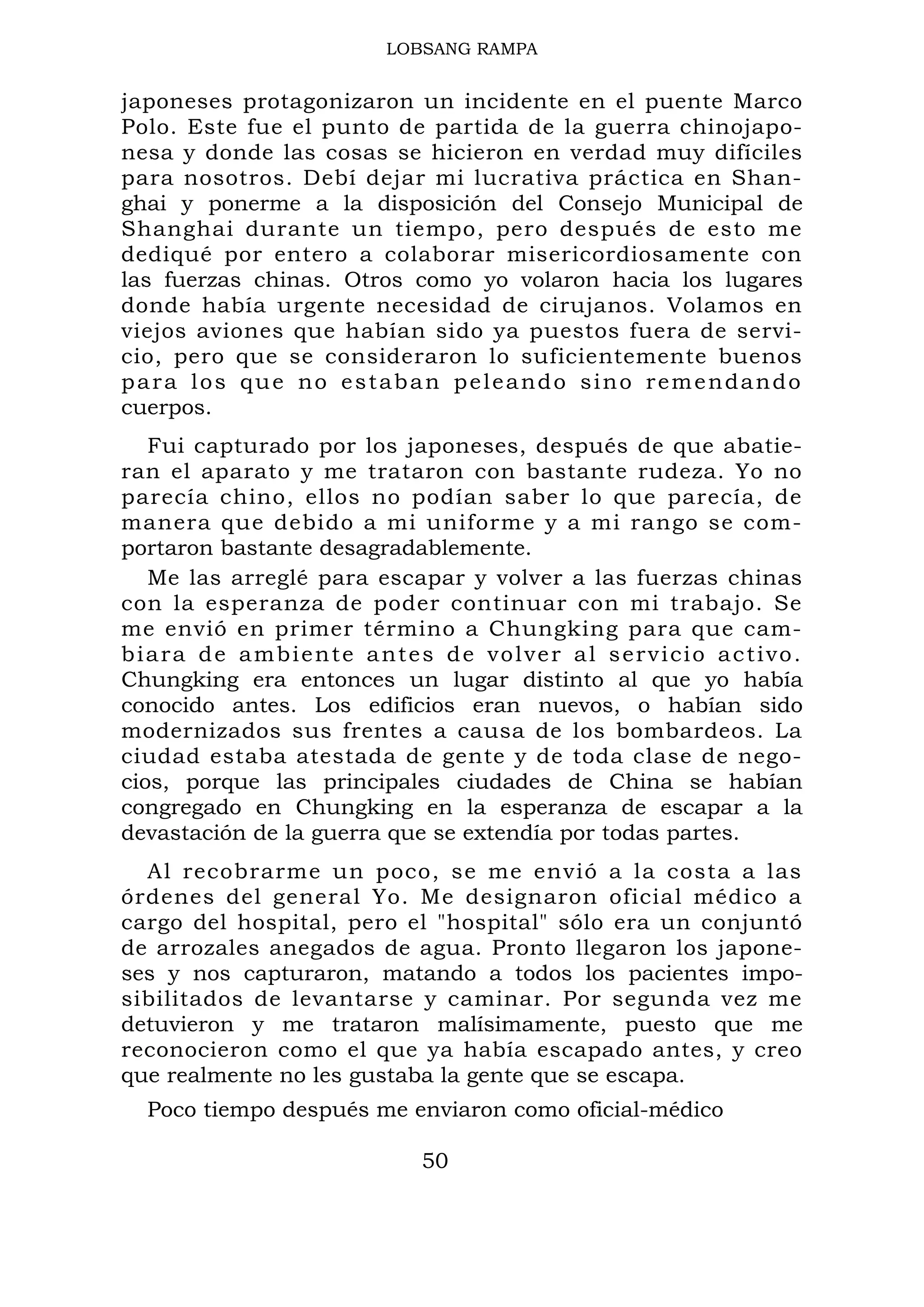 LOBSANG RAMPA
japoneses protagonizaron un incidente en el puente Marco
Polo. Este fue el punto de partida de la guerra chinojapo-
nesa y donde las cosas se hicieron en verdad muy difíciles
para nosotros. Debí dejar mi lucrativa práctica en Shan-
ghai y ponerme a la disposición del Consejo Municipal de
Shanghai durante un tiempo, pero después de esto me
dediqué por entero a colaborar misericordiosamente con
las fuerzas chinas. Otros como yo volaron hacia los lugares
donde había urgente necesidad de cirujanos. Volamos en
viejos aviones que habían sido ya puestos fuera de servi-
cio, pero que se consideraron lo suficientemente buenos
para los que no estaban peleando sino remendando
cuerpos.
Fui capturado por los japoneses, después de que abatie-
ran el aparato y me trataron con bastante rudeza. Yo no
parecía chino, ellos no podían saber lo que parecía, de
manera que debido a mi uniforme y a mi rango se com-
portaron bastante desagradablemente.
Me las arreglé para escapar y volver a las fuerzas chinas
con la esperanza de poder continuar con mi trabajo. Se
me envió en primer término a Chungking para que cam-
biara de ambiente antes de volver al servicio activo.
Chungking era entonces un lugar distinto al que yo había
conocido antes. Los edificios eran nuevos, o habían sido
modernizados sus frentes a causa de los bombardeos. La
ciudad estaba atestada de gente y de toda clase de nego-
cios, porque las principales ciudades de China se habían
congregado en Chungking en la esperanza de escapar a la
devastación de la guerra que se extendía por todas partes.
Al recobrarme un poco, se me envió a la costa a las
órdenes del general Yo. Me designaron oficial médico a
cargo del hospital, pero el "hospital" sólo era un conjuntó
de arrozales anegados de agua. Pronto llegaron los japone-
ses y nos capturaron, matando a todos los pacientes impo-
sibilitados de levantarse y caminar. Por segunda vez me
detuvieron y me trataron malísimamente, puesto que me
reconocieron como el que ya había escapado antes, y creo
que realmente no les gustaba la gente que se escapa.
Poco tiempo después me enviaron como oficial-médico
50
 