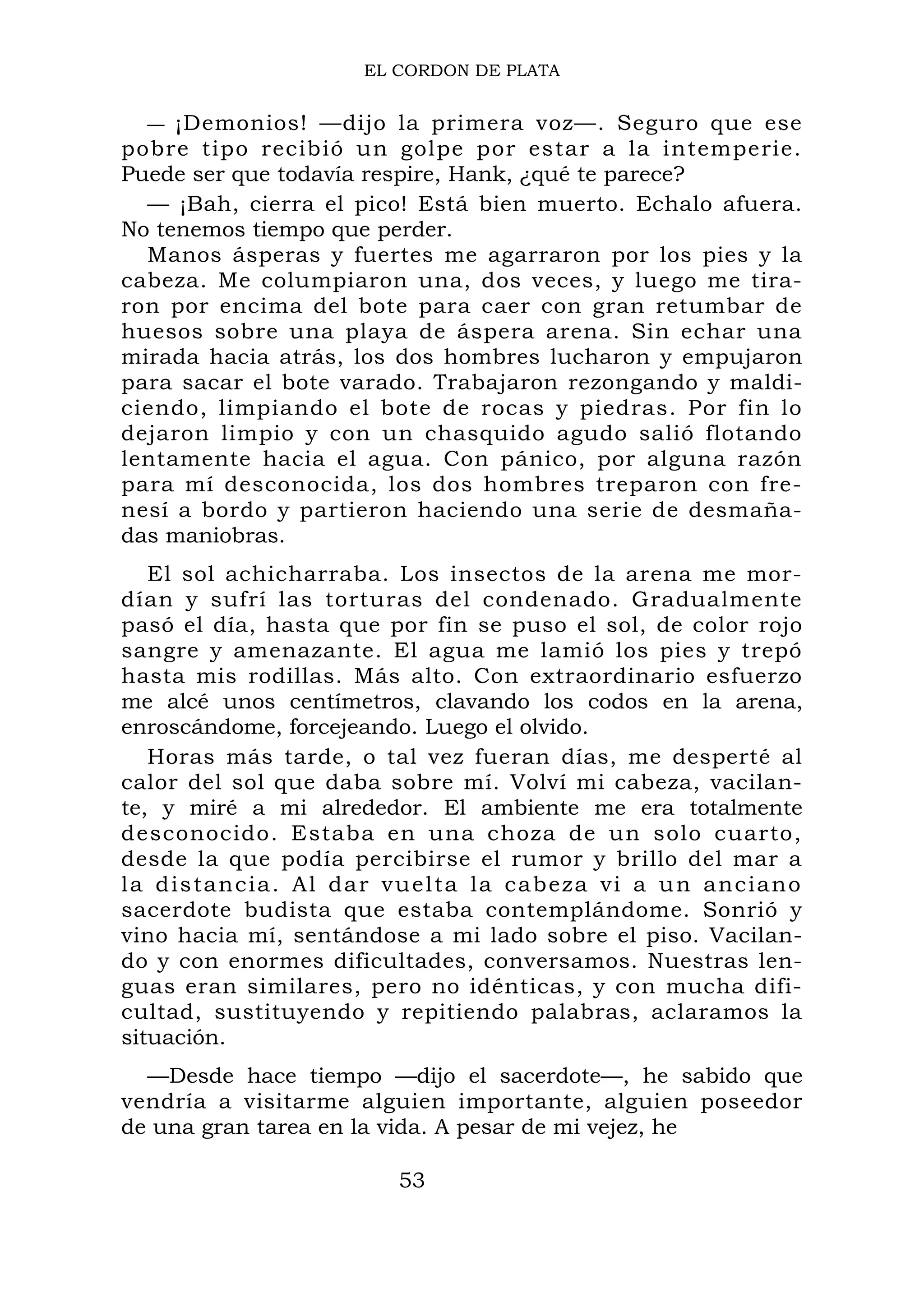 EL CORDON DE PLATA
— ¡Demonios! —dijo la primera voz—. Seguro que ese
pobre tipo recibió un golpe por estar a la intemperie.
Puede ser que todavía respire, Hank, ¿qué te parece?
— ¡Bah, cierra el pico! Está bien muerto. Echalo afuera.
No tenemos tiempo que perder.
Manos ásperas y fuertes me agarraron por los pies y la
cabeza. Me columpiaron una, dos veces, y luego me tira-
ron por encima del bote para caer con gran retumbar de
huesos sobre una playa de áspera arena. Sin echar una
mirada hacia atrás, los dos hombres lucharon y empujaron
para sacar el bote varado. Trabajaron rezongando y maldi-
ciendo, limpiando el bote de rocas y piedras. Por fin lo
dejaron limpio y con un chasquido agudo salió flotando
lentamente hacia el agua. Con pánico, por alguna razón
para mí desconocida, los dos hombres treparon con fre-
nesí a bordo y partieron haciendo una serie de desmaña-
das maniobras.
El sol achicharraba. Los insectos de la arena me mor-
dían y sufrí las torturas del condenado. Gradualmente
pasó el día, hasta que por fin se puso el sol, de color rojo
sangre y amenazante. El agua me lamió los pies y trepó
hasta mis rodillas. Más alto. Con extraordinario esfuerzo
me alcé unos centímetros, clavando los codos en la arena,
enroscándome, forcejeando. Luego el olvido.
Horas más tarde, o tal vez fueran días, me desperté al
calor del sol que daba sobre mí. Volví mi cabeza, vacilan-
te, y miré a mi alrededor. El ambiente me era totalmente
desconocido. Estaba en una choza de un solo cuarto,
desde la que podía percibirse el rumor y brillo del mar a
la distancia. Al dar vuelta la cabeza vi a un anciano
sacerdote budista que estaba contemplándome. Sonrió y
vino hacia mí, sentándose a mi lado sobre el piso. Vacilan-
do y con enormes dificultades, conversamos. Nuestras len-
guas eran similares, pero no idénticas, y con mucha difi-
cultad, sustituyendo y repitiendo palabras, aclaramos la
situación.
—Desde hace tiempo —dijo el sacerdote—, he sabido que
vendría a visitarme alguien importante, alguien poseedor
de una gran tarea en la vida. A pesar de mi vejez, he
53
 