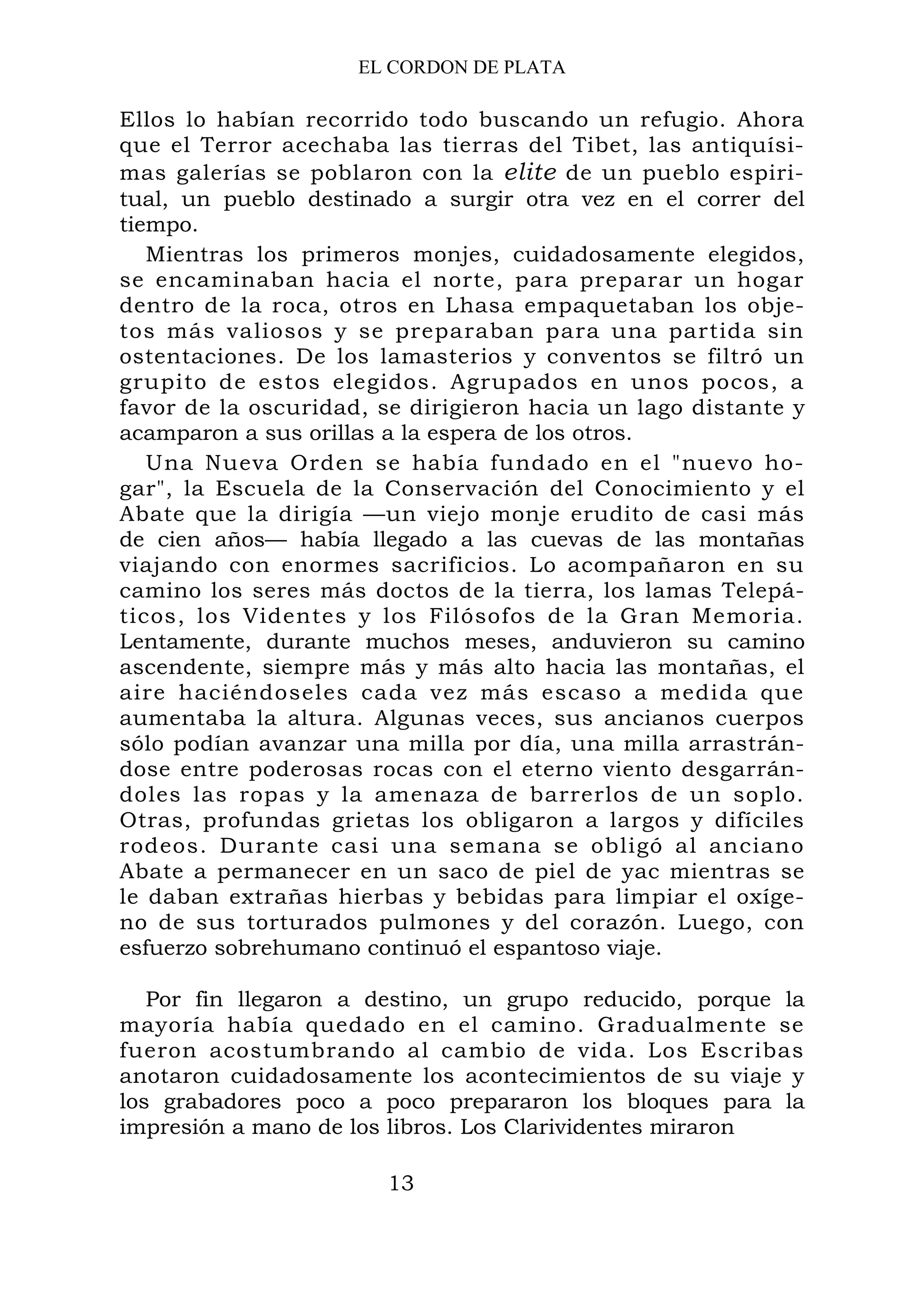 EL CORDON DE PLATA
Ellos lo habían recorrido todo buscando un refugio. Ahora
que el Terror acechaba las tierras del Tibet, las antiquísi-
mas galerías se poblaron con la elite de un pueblo espiri-
tual, un pueblo destinado a surgir otra vez en el correr del
tiempo.
Mientras los primeros monjes, cuidadosamente elegidos,
se encaminaban hacia el norte, para preparar un hogar
dentro de la roca, otros en Lhasa empaquetaban los obje-
tos más valiosos y se preparaban para una partida sin
ostentaciones. De los lamasterios y conventos se filtró un
grupito de estos elegidos. Agrupados en unos pocos, a
favor de la oscuridad, se dirigieron hacia un lago distante y
acamparon a sus orillas a la espera de los otros.
Una Nueva Orden se había fundado en el "nuevo ho-
gar", la Escuela de la Conservación del Conocimiento y el
Abate que la dirigía —un viejo monje erudito de casi más
de cien años— había llegado a las cuevas de las montañas
viajando con enormes sacrificios. Lo acompañaron en su
camino los seres más doctos de la tierra, los lamas Telepá-
ticos, los Videntes y los Filósofos de la Gran Memoria.
Lentamente, durante muchos meses, anduvieron su camino
ascendente, siempre más y más alto hacia las montañas, el
aire haciéndoseles cada vez más escaso a medida que
aumentaba la altura. Algunas veces, sus ancianos cuerpos
sólo podían avanzar una milla por día, una milla arrastrán-
dose entre poderosas rocas con el eterno viento desgarrán-
doles las ropas y la amenaza de barrerlos de un soplo.
Otras, profundas grietas los obligaron a largos y difíciles
rodeos. Durante casi una semana se obligó al anciano
Abate a permanecer en un saco de piel de yac mientras se
le daban extrañas hierbas y bebidas para limpiar el oxíge-
no de sus torturados pulmones y del corazón. Luego, con
esfuerzo sobrehumano continuó el espantoso viaje.
Por fin llegaron a destino, un grupo reducido, porque la
mayoría había quedado en el camino. Gradualmente se
fueron acostumbrando al cambio de vida. Los Escribas
anotaron cuidadosamente los acontecimientos de su viaje y
los grabadores poco a poco prepararon los bloques para la
impresión a mano de los libros. Los Clarividentes miraron
13
 