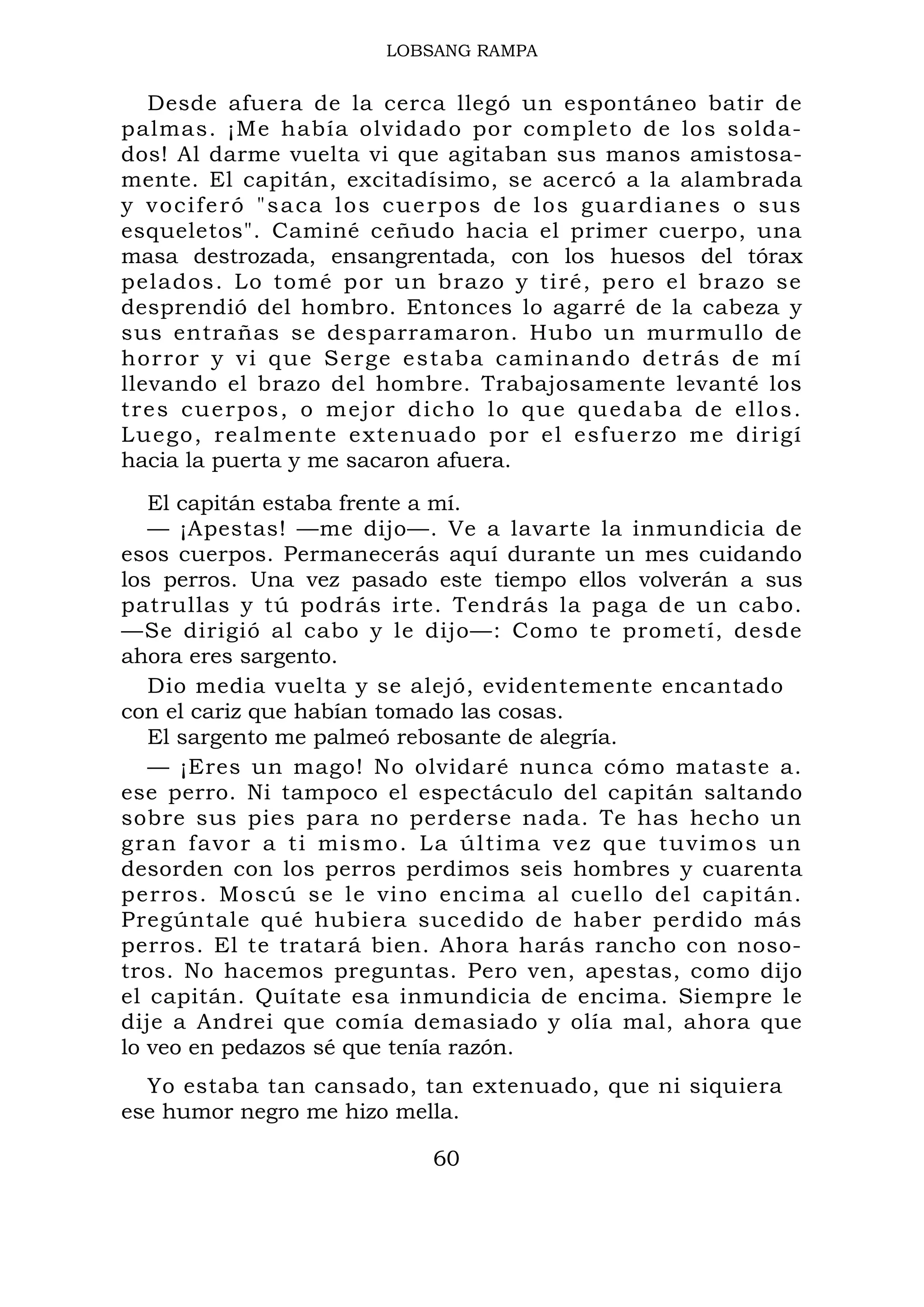 LOBSANG RAMPA
Desde afuera de la cerca llegó un espontáneo batir de
palmas. ¡Me había olvidado por completo de los solda-
dos! Al darme vuelta vi que agitaban sus manos amistosa-
mente. El capitán, excitadísimo, se acercó a la alambrada
y vociferó "saca los cuerpos de los guardianes o sus
esqueletos". Caminé ceñudo hacia el primer cuerpo, una
masa destrozada, ensangrentada, con los huesos del tórax
pelados. Lo tomé por un brazo y tiré, pero el brazo se
desprendió del hombro. Entonces lo agarré de la cabeza y
sus entrañas se desparramaron. Hubo un murmullo de
horror y vi que Serge estaba caminando detrás de mí
llevando el brazo del hombre. Trabajosamente levanté los
tres cuerpos, o mejor dicho lo que quedaba de ellos.
Luego, realmente extenuado por el esfuerzo me dirigí
hacia la puerta y me sacaron afuera.
El capitán estaba frente a mí.
— ¡Apestas! —me dijo—. Ve a lavarte la inmundicia de
esos cuerpos. Permanecerás aquí durante un mes cuidando
los perros. Una vez pasado este tiempo ellos volverán a sus
patrullas y tú podrás irte. Tendrás la paga de un cabo.
—Se dirigió al cabo y le dijo—: Como te prometí, desde
ahora eres sargento.
Dio media vuelta y se alejó, evidentemente encantado
con el cariz que habían tomado las cosas.
El sargento me palmeó rebosante de alegría.
— ¡Eres un mago! No olvidaré nunca cómo mataste a.
ese perro. Ni tampoco el espectáculo del capitán saltando
sobre sus pies para no perderse nada. Te has hecho un
gran favor a ti mismo. La última vez que tuvimos un
desorden con los perros perdimos seis hombres y cuarenta
perros. Moscú se le vino encima al cuello del capitán.
Pregúntale qué hubiera sucedido de haber perdido más
perros. El te tratará bien. Ahora harás rancho con noso-
tros. No hacemos preguntas. Pero ven, apestas, como dijo
el capitán. Quítate esa inmundicia de encima. Siempre le
dije a Andrei que comía demasiado y olía mal, ahora que
lo veo en pedazos sé que tenía razón.
Yo estaba tan cansado, tan extenuado, que ni siquiera
ese humor negro me hizo mella.
60
 
