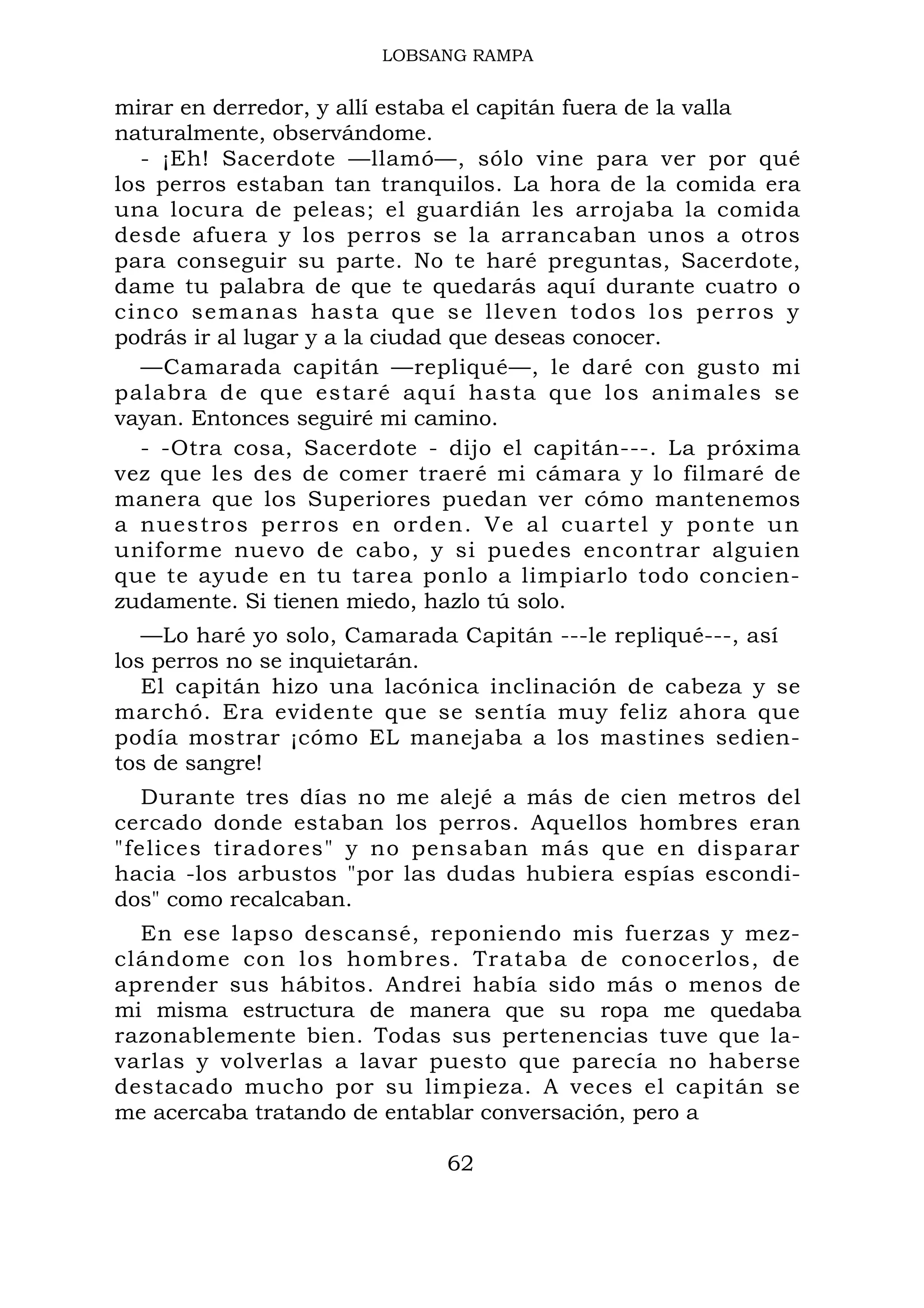 LOBSANG RAMPA
mirar en derredor, y allí estaba el capitán fuera de la valla
naturalmente, observándome.
- ¡Eh! Sacerdote —llamó—, sólo vine para ver por qué
los perros estaban tan tranquilos. La hora de la comida era
una locura de peleas; el guardián les arrojaba la comida
desde afuera y los perros se la arrancaban unos a otros
para conseguir su parte. No te haré preguntas, Sacerdote,
dame tu palabra de que te quedarás aquí durante cuatro o
cinco semanas hasta que se lleven todos los perros y
podrás ir al lugar y a la ciudad que deseas conocer.
—Camarada capitán —repliqué—, le daré con gusto mi
palabra de que estaré aquí hasta que los animales se
vayan. Entonces seguiré mi camino.
- -Otra cosa, Sacerdote - dijo el capitán---. La próxima
vez que les des de comer traeré mi cámara y lo filmaré de
manera que los Superiores puedan ver cómo mantenemos
a nuestros perros en orden. Ve al cuartel y ponte un
uniforme nuevo de cabo, y si puedes encontrar alguien
que te ayude en tu tarea ponlo a limpiarlo todo concien-
zudamente. Si tienen miedo, hazlo tú solo.
—Lo haré yo solo, Camarada Capitán ---le repliqué---, así
los perros no se inquietarán.
El capitán hizo una lacónica inclinación de cabeza y se
marchó. Era evidente que se sentía muy feliz ahora que
podía mostrar ¡cómo EL manejaba a los mastines sedien-
tos de sangre!
Durante tres días no me alejé a más de cien metros del
cercado donde estaban los perros. Aquellos hombres eran
"felices tiradores" y no pensaban más que en disparar
hacia -los arbustos "por las dudas hubiera espías escondi-
dos" como recalcaban.
En ese lapso descansé, reponiendo mis fuerzas y mez-
clándome con los hombres. Trataba de conocerlos, de
aprender sus hábitos. Andrei había sido más o menos de
mi misma estructura de manera que su ropa me quedaba
razonablemente bien. Todas sus pertenencias tuve que la-
varlas y volverlas a lavar puesto que parecía no haberse
destacado mucho por su limpieza. A veces el capitán se
me acercaba tratando de entablar conversación, pero a
62
 