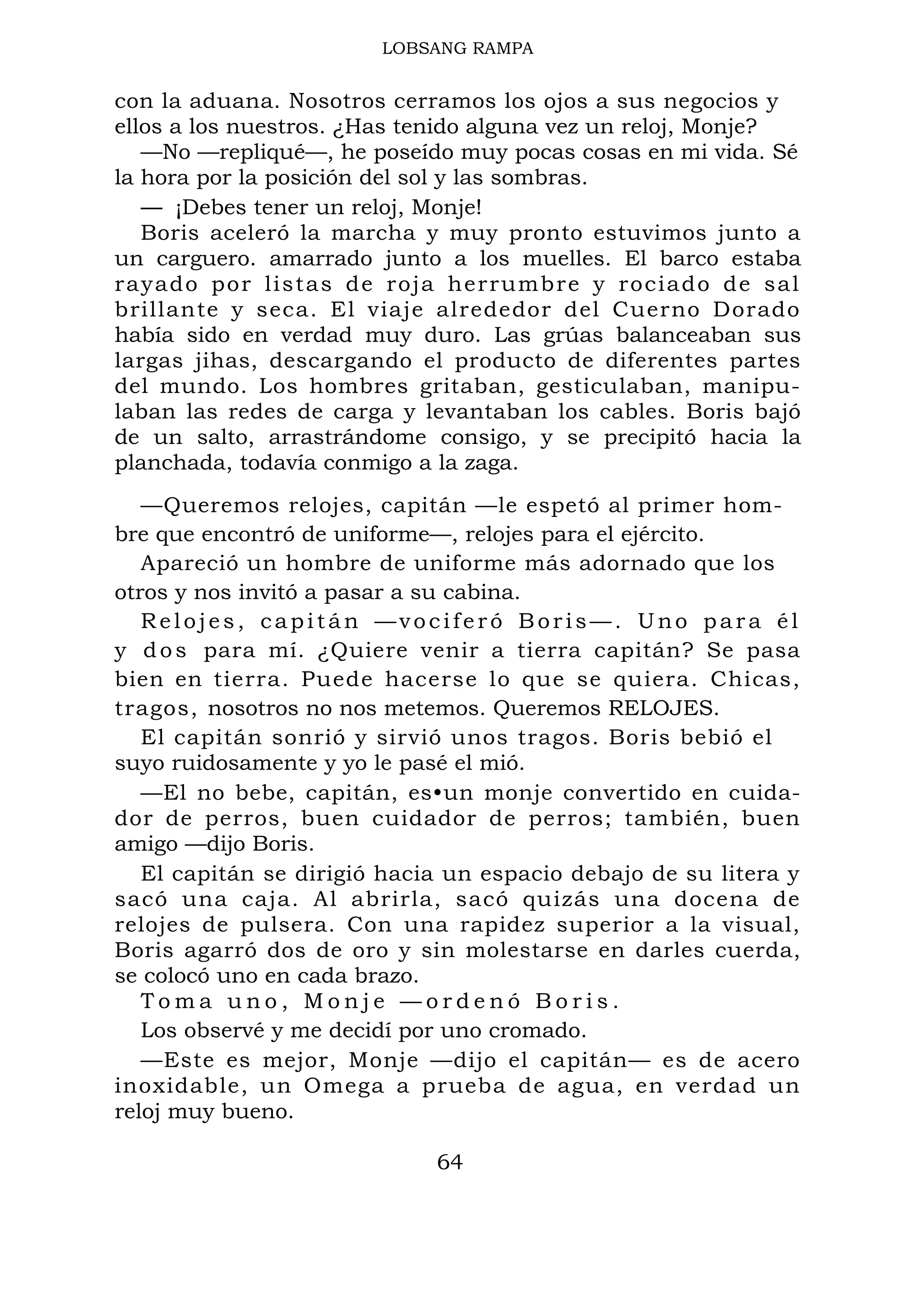 LOBSANG RAMPA
con la aduana. Nosotros cerramos los ojos a sus negocios y
ellos a los nuestros. ¿Has tenido alguna vez un reloj, Monje?
—No —repliqué—, he poseído muy pocas cosas en mi vida. Sé
la hora por la posición del sol y las sombras.
— ¡Debes tener un reloj, Monje!
Boris aceleró la marcha y muy pronto estuvimos junto a
un carguero. amarrado junto a los muelles. El barco estaba
rayado por listas de roja herrumbre y rociado de sal
brillante y seca. El viaje alrededor del Cuerno Dorado
había sido en verdad muy duro. Las grúas balanceaban sus
largas jihas, descargando el producto de diferentes partes
del mundo. Los hombres gritaban, gesticulaban, manipu-
laban las redes de carga y levantaban los cables. Boris bajó
de un salto, arrastrándome consigo, y se precipitó hacia la
planchada, todavía conmigo a la zaga.
—Queremos relojes, capitán —le espetó al primer hom-
bre que encontró de uniforme—, relojes para el ejército.
Apareció un hombre de uniforme más adornado que los
otros y nos invitó a pasar a su cabina.
Relojes, capitán —vociferó Boris—. Uno para él
y dos para mí. ¿Quiere venir a tierra capitán? Se pasa
bien en tierra. Puede hacerse lo que se quiera. Chicas,
tragos, nosotros no nos metemos. Queremos RELOJES.
El capitán sonrió y sirvió unos tragos. Boris bebió el
suyo ruidosamente y yo le pasé el mió.
—El no bebe, capitán, es•un monje convertido en cuida-
dor de perros, buen cuidador de perros; también, buen
amigo —dijo Boris.
El capitán se dirigió hacia un espacio debajo de su litera y
sacó una caja. Al abrirla, sacó quizás una docena de
relojes de pulsera. Con una rapidez superior a la visual,
Boris agarró dos de oro y sin molestarse en darles cuerda,
se colocó uno en cada brazo.
T o m a u n o , M o n j e — o r d e n ó B o r i s .
Los observé y me decidí por uno cromado.
—Este es mejor, Monje —dijo el capitán— es de acero
inoxidable, un Omega a prueba de agua, en verdad un
reloj muy bueno.
64
 