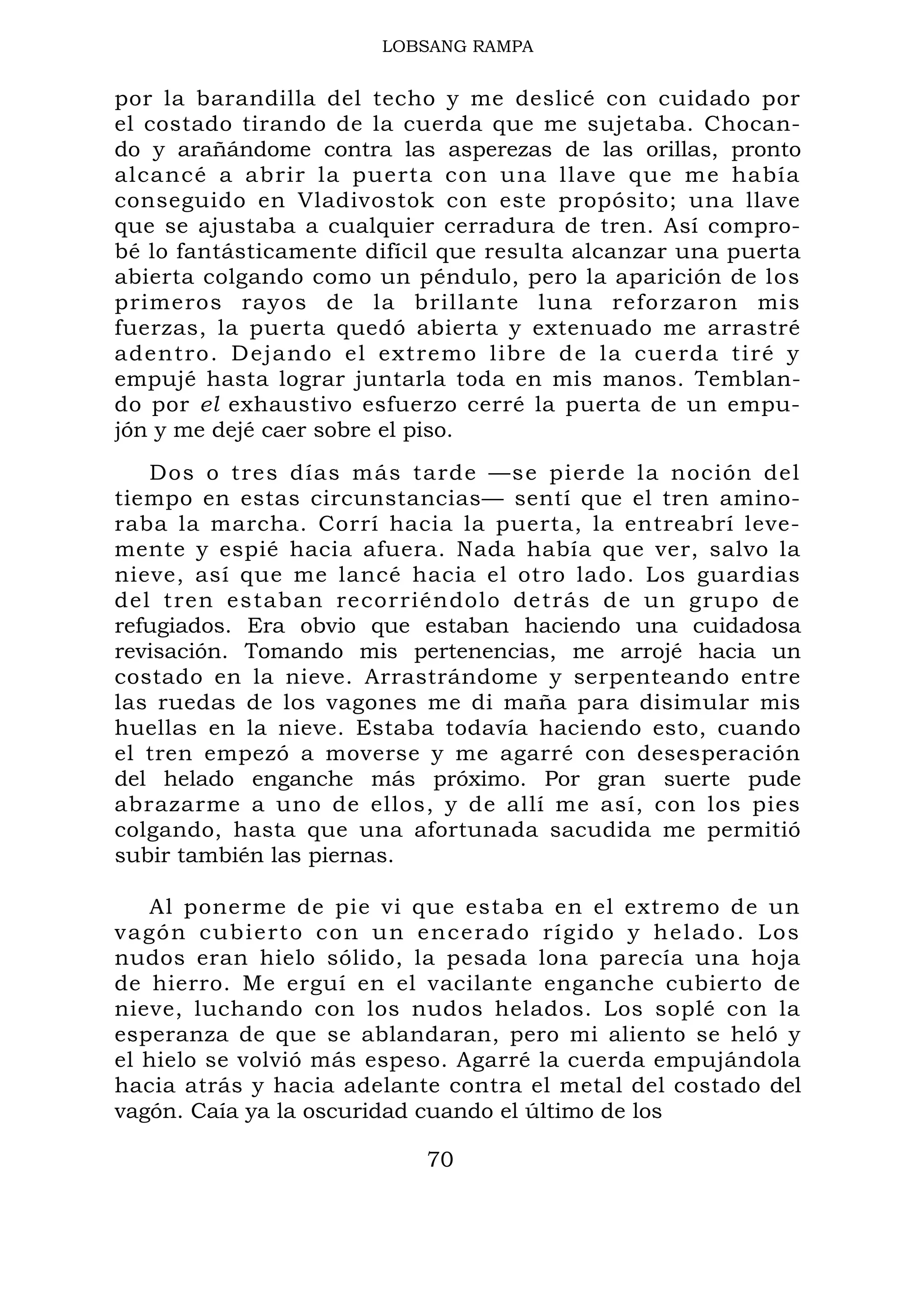 LOBSANG RAMPA
por la barandilla del techo y me deslicé con cuidado por
el costado tirando de la cuerda que me sujetaba. Chocan-
do y arañándome contra las asperezas de las orillas, pronto
alcancé a abrir la puerta con una llave que me había
conseguido en Vladivostok con este propósito; una llave
que se ajustaba a cualquier cerradura de tren. Así compro-
bé lo fantásticamente difícil que resulta alcanzar una puerta
abierta colgando como un péndulo, pero la aparición de los
primeros rayos de la brillante luna reforzaron mis
fuerzas, la puerta quedó abierta y extenuado me arrastré
adentro. Dejando el extremo libre de la cuerda tiré y
empujé hasta lograr juntarla toda en mis manos. Temblan-
do por el exhaustivo esfuerzo cerré la puerta de un empu-
jón y me dejé caer sobre el piso.
Dos o tres días más tarde —se pierde la noción del
tiempo en estas circunstancias— sentí que el tren amino-
raba la marcha. Corrí hacia la puerta, la entreabrí leve-
mente y espié hacia afuera. Nada había que ver, salvo la
nieve, así que me lancé hacia el otro lado. Los guardias
del tren estaban recorriéndolo detrás de un grupo de
refugiados. Era obvio que estaban haciendo una cuidadosa
revisación. Tomando mis pertenencias, me arrojé hacia un
costado en la nieve. Arrastrándome y serpenteando entre
las ruedas de los vagones me di maña para disimular mis
huellas en la nieve. Estaba todavía haciendo esto, cuando
el tren empezó a moverse y me agarré con desesperación
del helado enganche más próximo. Por gran suerte pude
abrazarme a uno de ellos, y de allí me así, con los pies
colgando, hasta que una afortunada sacudida me permitió
subir también las piernas.
Al ponerme de pie vi que estaba en el extremo de un
vagón cubierto con un encerado rígido y helado. Los
nudos eran hielo sólido, la pesada lona parecía una hoja
de hierro. Me erguí en el vacilante enganche cubierto de
nieve, luchando con los nudos helados. Los soplé con la
esperanza de que se ablandaran, pero mi aliento se heló y
el hielo se volvió más espeso. Agarré la cuerda empujándola
hacia atrás y hacia adelante contra el metal del costado del
vagón. Caía ya la oscuridad cuando el último de los
70
 