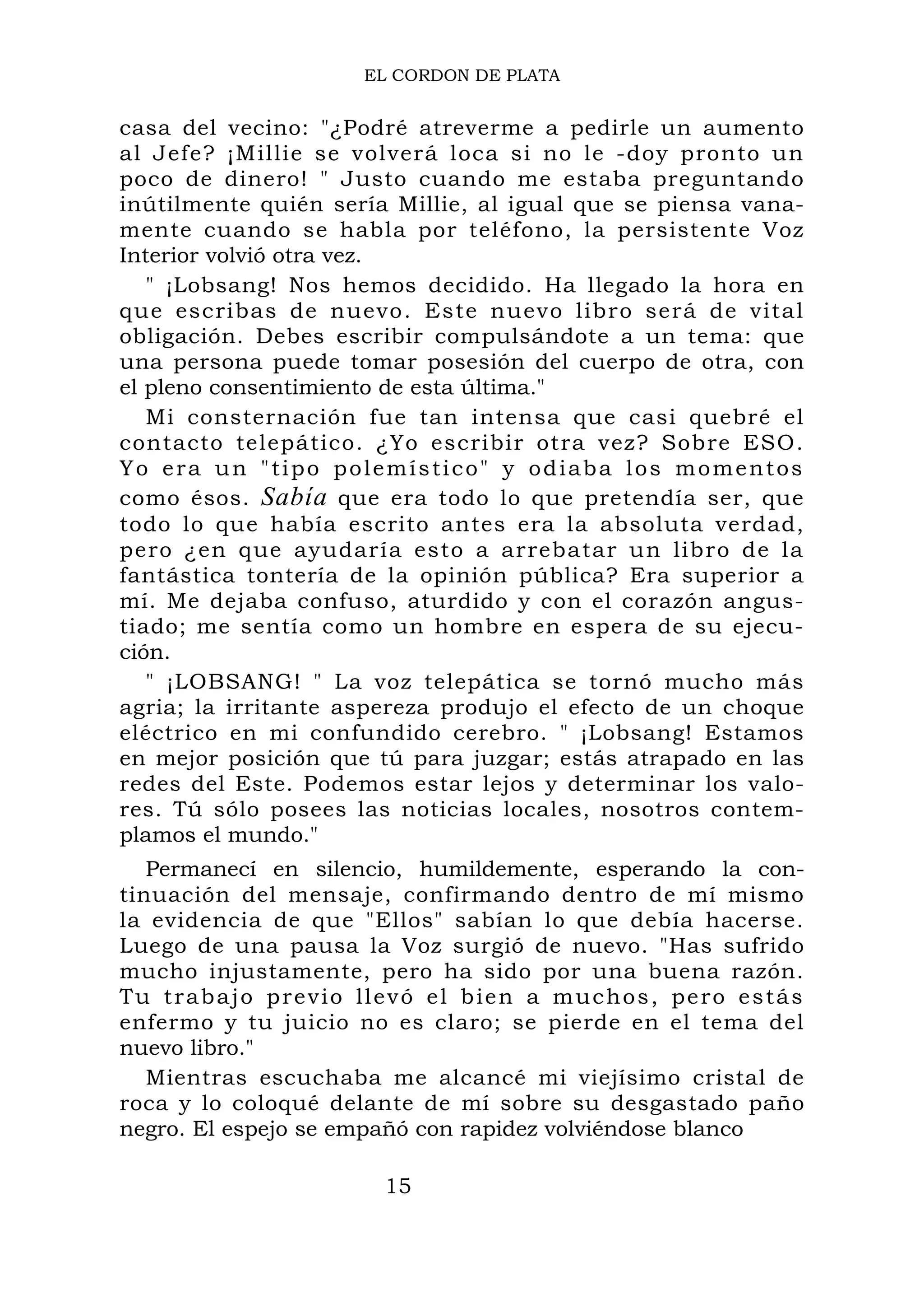 EL CORDON DE PLATA
casa del vecino: "¿Podré atreverme a pedirle un aumento
al Jefe? ¡Millie se volverá loca si no le -doy pronto un
poco de dinero! " Justo cuando me estaba preguntando
inútilmente quién sería Millie, al igual que se piensa vana-
mente cuando se habla por teléfono, la persistente Voz
Interior volvió otra vez.
" ¡Lobsang! Nos hemos decidido. Ha llegado la hora en
que escribas de nuevo. Este nuevo libro será de vital
obligación. Debes escribir compulsándote a un tema: que
una persona puede tomar posesión del cuerpo de otra, con
el pleno consentimiento de esta última."
Mi consternación fue tan intensa que casi quebré el
contacto telepático. ¿Yo escribir otra vez? Sobre ESO.
Yo era un "tipo polemístico" y odiaba los momentos
como ésos. Sabía que era todo lo que pretendía ser, que
todo lo que había escrito antes era la absoluta verdad,
pero ¿en que ayudaría esto a arrebatar un libro de la
fantástica tontería de la opinión pública? Era superior a
mí. Me dejaba confuso, aturdido y con el corazón angus-
tiado; me sentía como un hombre en espera de su ejecu-
ción.
" ¡LOBSANG! " La voz telepática se tornó mucho más
agria; la irritante aspereza produjo el efecto de un choque
eléctrico en mi confundido cerebro. " ¡Lobsang! Estamos
en mejor posición que tú para juzgar; estás atrapado en las
redes del Este. Podemos estar lejos y determinar los valo-
res. Tú sólo posees las noticias locales, nosotros contem-
plamos el mundo."
Permanecí en silencio, humildemente, esperando la con-
tinuación del mensaje, confirmando dentro de mí mismo
la evidencia de que "Ellos" sabían lo que debía hacerse.
Luego de una pausa la Voz surgió de nuevo. "Has sufrido
mucho injustamente, pero ha sido por una buena razón.
Tu trabajo previo llevó el bien a muchos, pero estás
enfermo y tu juicio no es claro; se pierde en el tema del
nuevo libro."
Mientras escuchaba me alcancé mi viejísimo cristal de
roca y lo coloqué delante de mí sobre su desgastado paño
negro. El espejo se empañó con rapidez volviéndose blanco
15
 