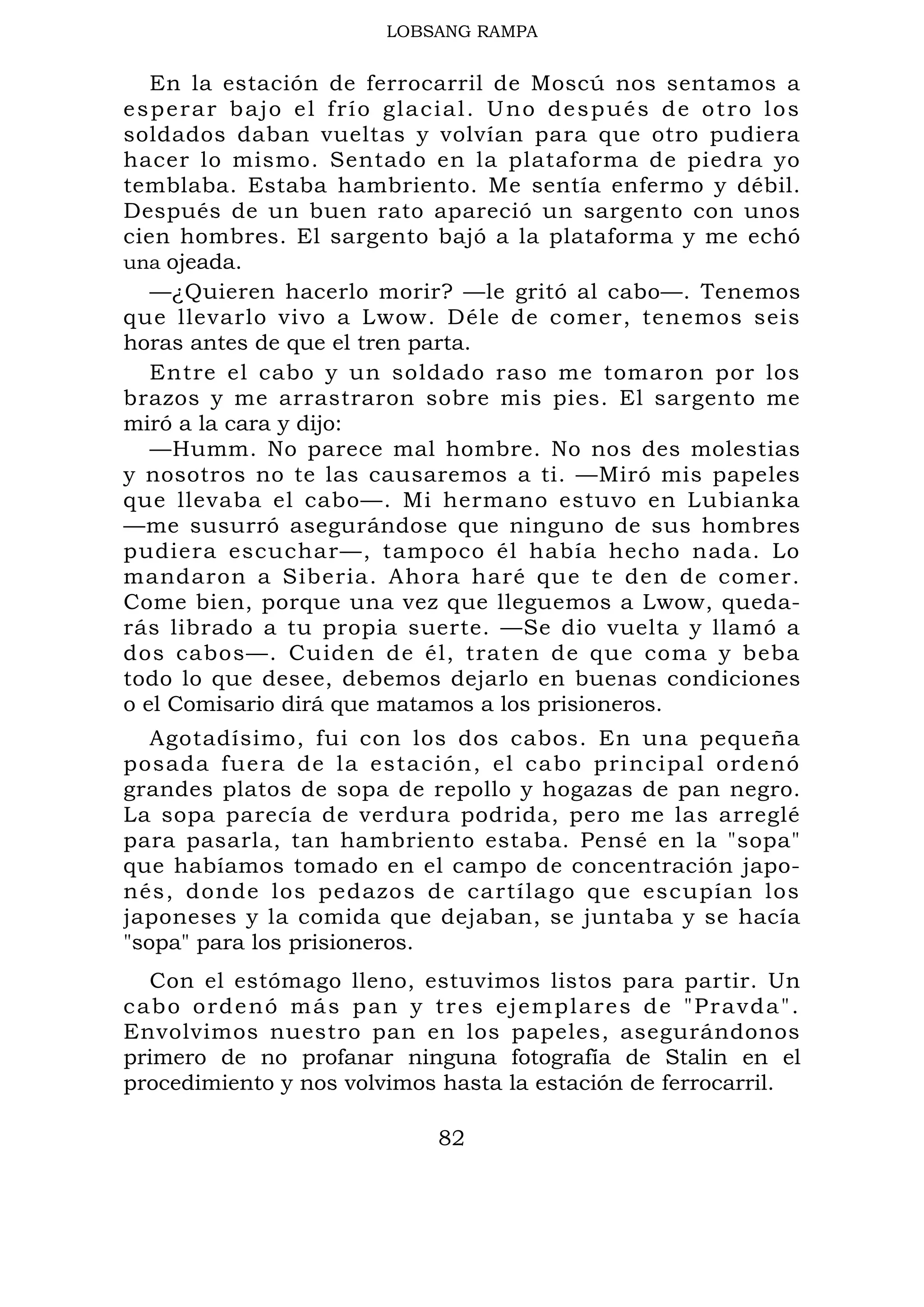 LOBSANG RAMPA
En la estación de ferrocarril de Moscú nos sentamos a
esperar bajo el frío glacial. Uno después de otro los
soldados daban vueltas y volvían para que otro pudiera
hacer lo mismo. Sentado en la plataforma de piedra yo
temblaba. Estaba hambriento. Me sentía enfermo y débil.
Después de un buen rato apareció un sargento con unos
cien hombres. El sargento bajó a la plataforma y me echó
una ojeada.
—¿Quieren hacerlo morir? —le gritó al cabo—. Tenemos
que llevarlo vivo a Lwow. Déle de comer, tenemos seis
horas antes de que el tren parta.
Entre el cabo y un soldado raso me tomaron por los
brazos y me arrastraron sobre mis pies. El sargento me
miró a la cara y dijo:
—Humm. No parece mal hombre. No nos des molestias
y nosotros no te las causaremos a ti. —Miró mis papeles
que llevaba el cabo—. Mi hermano estuvo en Lubianka
—me susurró asegurándose que ninguno de sus hombres
pudiera escuchar—, tampoco él había hecho nada. Lo
mandaron a Siberia. Ahora haré que te den de comer.
Come bien, porque una vez que lleguemos a Lwow, queda-
rás librado a tu propia suerte. —Se dio vuelta y llamó a
dos cabos—. Cuiden de él, traten de que coma y beba
todo lo que desee, debemos dejarlo en buenas condiciones
o el Comisario dirá que matamos a los prisioneros.
Agotadísimo, fui con los dos cabos. En una pequeña
posada fuera de la estación, el cabo principal ordenó
grandes platos de sopa de repollo y hogazas de pan negro.
La sopa parecía de verdura podrida, pero me las arreglé
para pasarla, tan hambriento estaba. Pensé en la "sopa"
que habíamos tomado en el campo de concentración japo-
nés, donde los pedazos de cartílago que escupían los
japoneses y la comida que dejaban, se juntaba y se hacía
"sopa" para los prisioneros.
Con el estómago lleno, estuvimos listos para partir. Un
cabo ordenó más pan y tres ejemplares de "Pravda".
Envolvimos nuestro pan en los papeles, asegurándonos
primero de no profanar ninguna fotografía de Stalin en el
procedimiento y nos volvimos hasta la estación de ferrocarril.
82
 