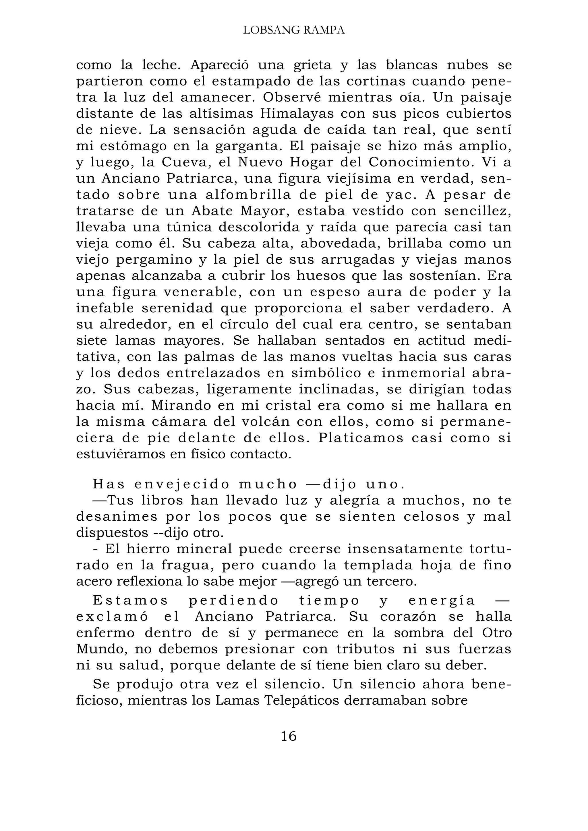 LOBSANG RAMPA
como la leche. Apareció una grieta y las blancas nubes se
partieron como el estampado de las cortinas cuando pene-
tra la luz del amanecer. Observé mientras oía. Un paisaje
distante de las altísimas Himalayas con sus picos cubiertos
de nieve. La sensación aguda de caída tan real, que sentí
mi estómago en la garganta. El paisaje se hizo más amplio,
y luego, la Cueva, el Nuevo Hogar del Conocimiento. Vi a
un Anciano Patriarca, una figura viejísima en verdad, sen-
tado sobre una alfombrilla de piel de yac. A pesar de
tratarse de un Abate Mayor, estaba vestido con sencillez,
llevaba una túnica descolorida y raída que parecía casi tan
vieja como él. Su cabeza alta, abovedada, brillaba como un
viejo pergamino y la piel de sus arrugadas y viejas manos
apenas alcanzaba a cubrir los huesos que las sostenían. Era
una figura venerable, con un espeso aura de poder y la
inefable serenidad que proporciona el saber verdadero. A
su alrededor, en el círculo del cual era centro, se sentaban
siete lamas mayores. Se hallaban sentados en actitud medi-
tativa, con las palmas de las manos vueltas hacia sus caras
y los dedos entrelazados en simbólico e inmemorial abra-
zo. Sus cabezas, ligeramente inclinadas, se dirigían todas
hacia mí. Mirando en mi cristal era como si me hallara en
la misma cámara del volcán con ellos, como si permane-
ciera de pie delante de ellos. Platicamos casi como si
estuviéramos en físico contacto.
H a s e n v e j e c i d o m u c h o — d i j o u n o .
—Tus libros han llevado luz y alegría a muchos, no te
desanimes por los pocos que se sienten celosos y mal
dispuestos --dijo otro.
- El hierro mineral puede creerse insensatamente tortu-
rado en la fragua, pero cuando la templada hoja de fino
acero reflexiona lo sabe mejor —agregó un tercero.
E s t a m o s p e r d i e n d o t i e m p o y e n e r g í a —
e x c l a m ó e l Anciano Patriarca. Su corazón se halla
enfermo dentro de sí y permanece en la sombra del Otro
Mundo, no debemos presionar con tributos ni sus fuerzas
ni su salud, porque delante de sí tiene bien claro su deber.
Se produjo otra vez el silencio. Un silencio ahora bene-
ficioso, mientras los Lamas Telepáticos derramaban sobre
16
 