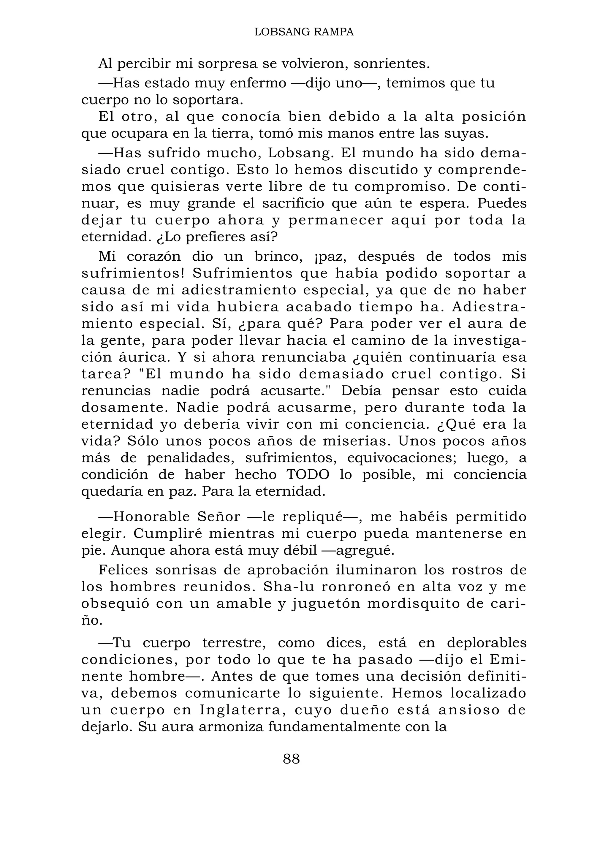 LOBSANG RAMPA
Al percibir mi sorpresa se volvieron, sonrientes.
—Has estado muy enfermo —dijo uno—, temimos que tu
cuerpo no lo soportara.
El otro, al que conocía bien debido a la alta posición
que ocupara en la tierra, tomó mis manos entre las suyas.
—Has sufrido mucho, Lobsang. El mundo ha sido dema-
siado cruel contigo. Esto lo hemos discutido y comprende-
mos que quisieras verte libre de tu compromiso. De conti-
nuar, es muy grande el sacrificio que aún te espera. Puedes
dejar tu cuerpo ahora y permanecer aquí por toda la
eternidad. ¿Lo prefieres así?
Mi corazón dio un brinco, ¡paz, después de todos mis
sufrimientos! Sufrimientos que había podido soportar a
causa de mi adiestramiento especial, ya que de no haber
sido así mi vida hubiera acabado tiempo ha. Adiestra-
miento especial. Sí, ¿para qué? Para poder ver el aura de
la gente, para poder llevar hacia el camino de la investiga-
ción áurica. Y si ahora renunciaba ¿quién continuaría esa
tarea? "El mundo ha sido demasiado cruel contigo. Si
renuncias nadie podrá acusarte." Debía pensar esto cuida
dosamente. Nadie podrá acusarme, pero durante toda la
eternidad yo debería vivir con mi conciencia. ¿Qué era la
vida? Sólo unos pocos años de miserias. Unos pocos años
más de penalidades, sufrimientos, equivocaciones; luego, a
condición de haber hecho TODO lo posible, mi conciencia
quedaría en paz. Para la eternidad.
—Honorable Señor —le repliqué—, me habéis permitido
elegir. Cumpliré mientras mi cuerpo pueda mantenerse en
pie. Aunque ahora está muy débil —agregué.
Felices sonrisas de aprobación iluminaron los rostros de
los hombres reunidos. Sha-lu ronroneó en alta voz y me
obsequió con un amable y juguetón mordisquito de cari-
ño.
—Tu cuerpo terrestre, como dices, está en deplorables
condiciones, por todo lo que te ha pasado —dijo el Emi-
nente hombre—. Antes de que tomes una decisión definiti-
va, debemos comunicarte lo siguiente. Hemos localizado
un cuerpo en Inglaterra, cuyo dueño está ansioso de
dejarlo. Su aura armoniza fundamentalmente con la
88
 