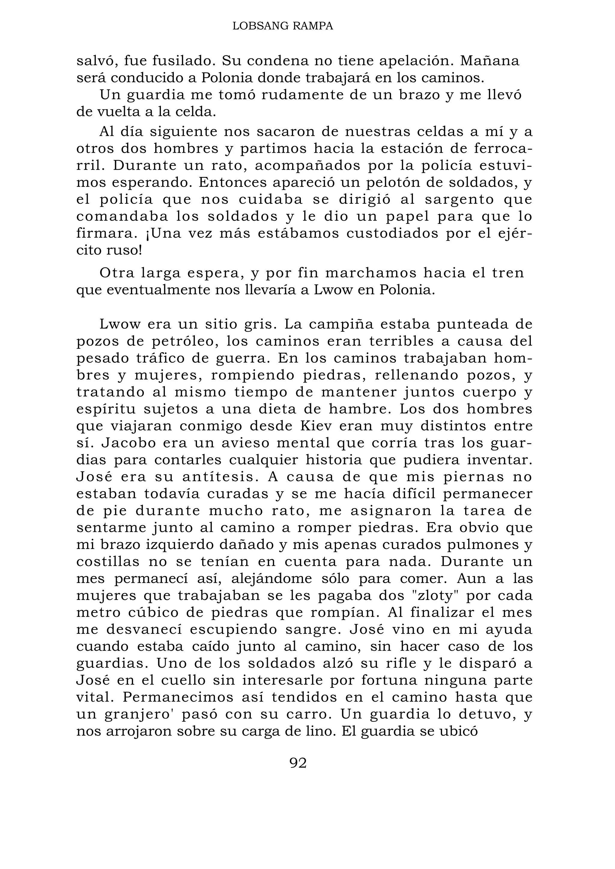 LOBSANG RAMPA
salvó, fue fusilado. Su condena no tiene apelación. Mañana
será conducido a Polonia donde trabajará en los caminos.
Un guardia me tomó rudamente de un brazo y me llevó
de vuelta a la celda.
Al día siguiente nos sacaron de nuestras celdas a mí y a
otros dos hombres y partimos hacia la estación de ferroca-
rril. Durante un rato, acompañados por la policía estuvi-
mos esperando. Entonces apareció un pelotón de soldados, y
el policía que nos cuidaba se dirigió al sargento que
comandaba los soldados y le dio un papel para que lo
firmara. ¡Una vez más estábamos custodiados por el ejér-
cito ruso!
Otra larga espera, y por fin marchamos hacia el tren
que eventualmente nos llevaría a Lwow en Polonia.
Lwow era un sitio gris. La campiña estaba punteada de
pozos de petróleo, los caminos eran terribles a causa del
pesado tráfico de guerra. En los caminos trabajaban hom-
bres y mujeres, rompiendo piedras, rellenando pozos, y
tratando al mismo tiempo de mantener juntos cuerpo y
espíritu sujetos a una dieta de hambre. Los dos hombres
que viajaran conmigo desde Kiev eran muy distintos entre
sí. Jacobo era un avieso mental que corría tras los guar-
dias para contarles cualquier historia que pudiera inventar.
José era su antítesis. A causa de que mis piernas no
estaban todavía curadas y se me hacía difícil permanecer
de pie durante mucho rato, me asignaron la tarea de
sentarme junto al camino a romper piedras. Era obvio que
mi brazo izquierdo dañado y mis apenas curados pulmones y
costillas no se tenían en cuenta para nada. Durante un
mes permanecí así, alejándome sólo para comer. Aun a las
mujeres que trabajaban se les pagaba dos "zloty" por cada
metro cúbico de piedras que rompían. Al finalizar el mes
me desvanecí escupiendo sangre. José vino en mi ayuda
cuando estaba caído junto al camino, sin hacer caso de los
guardias. Uno de los soldados alzó su rifle y le disparó a
José en el cuello sin interesarle por fortuna ninguna parte
vital. Permanecimos así tendidos en el camino hasta que
un granjero' pasó con su carro. Un guardia lo detuvo, y
nos arrojaron sobre su carga de lino. El guardia se ubicó
92
 