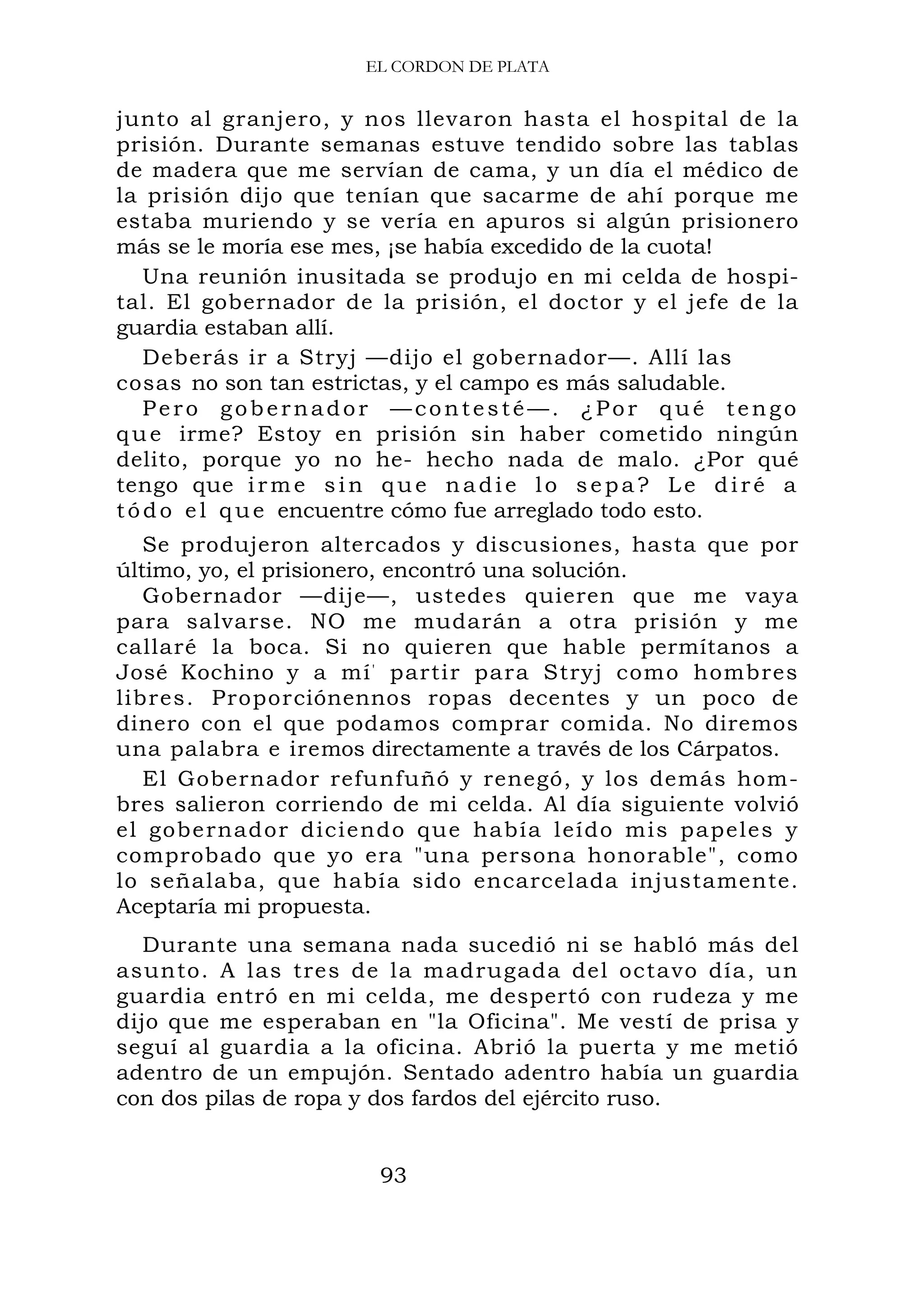 EL CORDON DE PLATA
junto al granjero, y nos llevaron hasta el hospital de la
prisión. Durante semanas estuve tendido sobre las tablas
de madera que me servían de cama, y un día el médico de
la prisión dijo que tenían que sacarme de ahí porque me
estaba muriendo y se vería en apuros si algún prisionero
más se le moría ese mes, ¡se había excedido de la cuota!
Una reunión inusitada se produjo en mi celda de hospi-
tal. El gobernador de la prisión, el doctor y el jefe de la
guardia estaban allí.
Deberás ir a Stryj —dijo el gobernador—. Allí las
cosas no son tan estrictas, y el campo es más saludable.
Pero gobernador —contesté—. ¿Por qué tengo
que irme? Estoy en prisión sin haber cometido ningún
delito, porque yo no he- hecho nada de malo. ¿Por qué
tengo que irme sin que n adi e lo sepa? Le diré a
tódo el que encuentre cómo fue arreglado todo esto.
Se produjeron altercados y discusiones, hasta que por
último, yo, el prisionero, encontró una solución.
Gobernador —dije—, ustedes quieren que me vaya
para salvarse. NO me mudarán a otra prisión y me
callaré la boca. Si no quieren que hable permítanos a
José Kochino y a mí' partir para Stryj como hombres
libres. Proporciónennos ropas decentes y un poco de
dinero con el que podamos comprar comida. No diremos
una palabra e iremos directamente a través de los Cárpatos.
El Gobernador refunfuñó y renegó, y los demás hom-
bres salieron corriendo de mi celda. Al día siguiente volvió
el gobernador diciendo que había leído mis papeles y
comprobado que yo era "una persona honorable", como
lo señalaba, que había sido encarcelada injustamente.
Aceptaría mi propuesta.
Durante una semana nada sucedió ni se habló más del
asunto. A las tres de la madrugada del octavo día, un
guardia entró en mi celda, me despertó con rudeza y me
dijo que me esperaban en "la Oficina". Me vestí de prisa y
seguí al guardia a la oficina. Abrió la puerta y me metió
adentro de un empujón. Sentado adentro había un guardia
con dos pilas de ropa y dos fardos del ejército ruso.
93
 