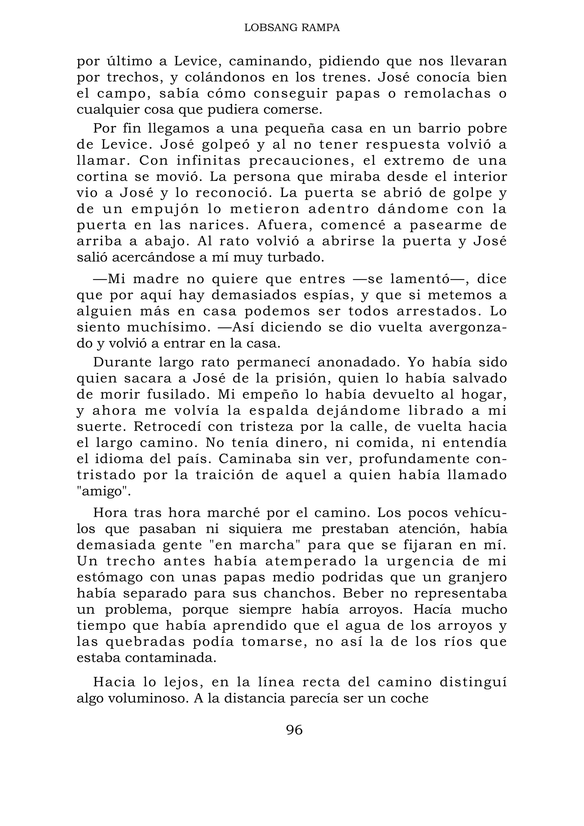 LOBSANG RAMPA
por último a Levice, caminando, pidiendo que nos llevaran
por trechos, y colándonos en los trenes. José conocía bien
el campo, sabía cómo conseguir papas o remolachas o
cualquier cosa que pudiera comerse.
Por fin llegamos a una pequeña casa en un barrio pobre
de Levice. José golpeó y al no tener respuesta volvió a
llamar. Con infinitas precauciones, el extremo de una
cortina se movió. La persona que miraba desde el interior
vio a José y lo reconoció. La puerta se abrió de golpe y
de un empujón lo metieron adentro dándome con la
puerta en las narices. Afuera, comencé a pasearme de
arriba a abajo. Al rato volvió a abrirse la puerta y José
salió acercándose a mí muy turbado.
—Mi madre no quiere que entres —se lamentó—, dice
que por aquí hay demasiados espías, y que si metemos a
alguien más en casa podemos ser todos arrestados. Lo
siento muchísimo. —Así diciendo se dio vuelta avergonza-
do y volvió a entrar en la casa.
Durante largo rato permanecí anonadado. Yo había sido
quien sacara a José de la prisión, quien lo había salvado
de morir fusilado. Mi empeño lo había devuelto al hogar,
y ahora me volvía la espalda dejándome librado a mi
suerte. Retrocedí con tristeza por la calle, de vuelta hacia
el largo camino. No tenía dinero, ni comida, ni entendía
el idioma del país. Caminaba sin ver, profundamente con-
tristado por la traición de aquel a quien había llamado
"amigo".
Hora tras hora marché por el camino. Los pocos vehícu-
los que pasaban ni siquiera me prestaban atención, había
demasiada gente "en marcha" para que se fijaran en mí.
Un trecho antes había atemperado la urgencia de mi
estómago con unas papas medio podridas que un granjero
había separado para sus chanchos. Beber no representaba
un problema, porque siempre había arroyos. Hacía mucho
tiempo que había aprendido que el agua de los arroyos y
las quebradas podía tomarse, no así la de los ríos que
estaba contaminada.
Hacia lo lejos, en la línea recta del camino distinguí
algo voluminoso. A la distancia parecía ser un coche
96
 