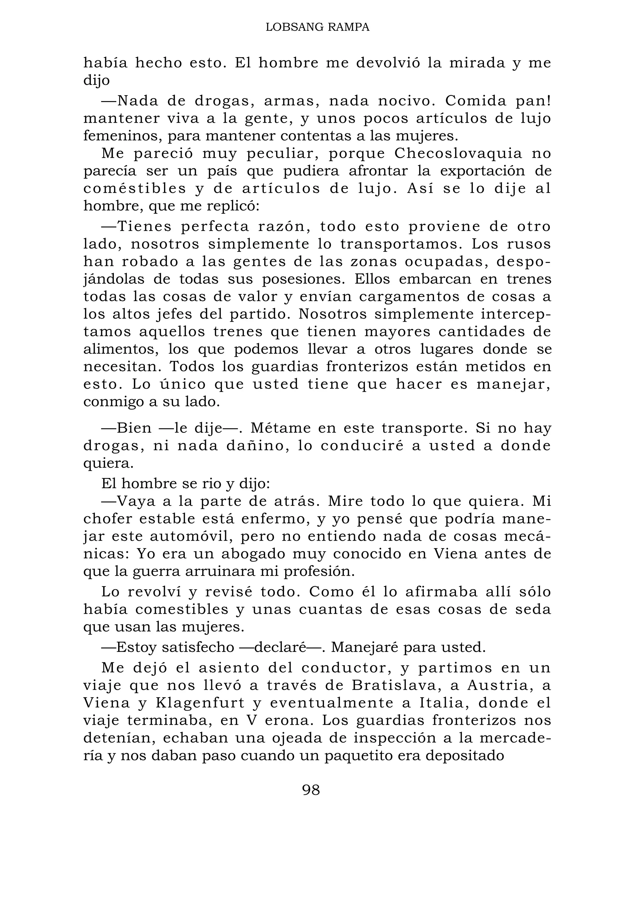 LOBSANG RAMPA
había hecho esto. El hombre me devolvió la mirada y me
dijo
—Nada de drogas, armas, nada nocivo. Comida pan!
mantener viva a la gente, y unos pocos artículos de lujo
femeninos, para mantener contentas a las mujeres.
Me pareció muy peculiar, porque Checoslovaquia no
parecía ser un país que pudiera afrontar la exportación de
coméstibles y de artículos de lujo. Así se lo dije al
hombre, que me replicó:
—Tienes perfecta razón, todo esto proviene de otro
lado, nosotros simplemente lo transportamos. Los rusos
han robado a las gentes de las zonas ocupadas, despo-
jándolas de todas sus posesiones. Ellos embarcan en trenes
todas las cosas de valor y envían cargamentos de cosas a
los altos jefes del partido. Nosotros simplemente intercep-
tamos aquellos trenes que tienen mayores cantidades de
alimentos, los que podemos llevar a otros lugares donde se
necesitan. Todos los guardias fronterizos están metidos en
esto. Lo único que usted tiene que hacer es manejar,
conmigo a su lado.
—Bien —le dije—. Métame en este transporte. Si no hay
drogas, ni nada dañino, lo conduciré a usted a donde
quiera.
El hombre se rio y dijo:
—Vaya a la parte de atrás. Mire todo lo que quiera. Mi
chofer estable está enfermo, y yo pensé que podría mane-
jar este automóvil, pero no entiendo nada de cosas mecá-
nicas: Yo era un abogado muy conocido en Viena antes de
que la guerra arruinara mi profesión.
Lo revolví y revisé todo. Como él lo afirmaba allí sólo
había comestibles y unas cuantas de esas cosas de seda
que usan las mujeres.
—Estoy satisfecho —declaré—. Manejaré para usted.
Me dejó el asiento del conductor, y partimos en un
viaje que nos llevó a través de Bratislava, a Austria, a
Viena y Klagenfurt y eventualmente a Italia, donde el
viaje terminaba, en V erona. Los guardias fronterizos nos
detenían, echaban una ojeada de inspección a la mercade-
ría y nos daban paso cuando un paquetito era depositado
98
 