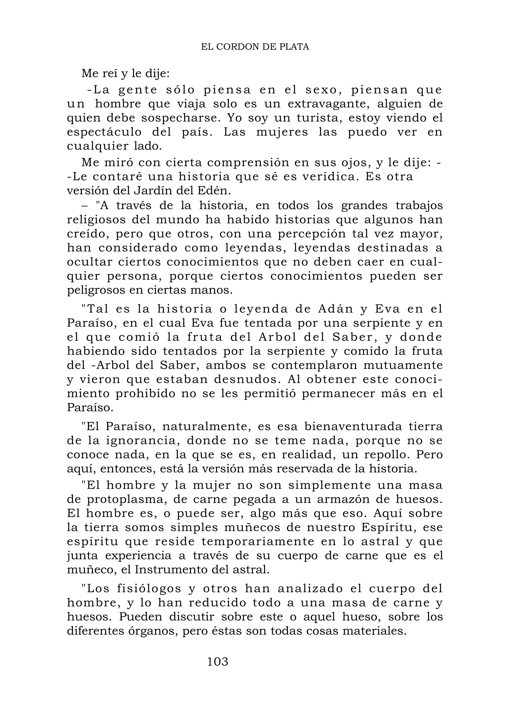 EL CORDON DE PLATA
Me reí y le dije:
-La gen te sólo piensa en el sexo, piensan que
un hombre que viaja solo es un extravagante, alguien de
quien debe sospecharse. Yo soy un turista, estoy viendo el
espectáculo del país. Las mujeres las puedo ver en
cualquier lado.
Me miró con cierta comprensión en sus ojos, y le dije: -
-Le contaré una historia que sé es verídica. Es otra
versión del Jardín del Edén.
− "A través de la historia, en todos los grandes trabajos
religiosos del mundo ha habido historias que algunos han
creído, pero que otros, con una percepción tal vez mayor,
han considerado como leyendas, leyendas destinadas a
ocultar ciertos conocimientos que no deben caer en cual-
quier persona, porque ciertos conocimientos pueden ser
peligrosos en ciertas manos.
"Tal es la historia o leyenda de Adán y Eva en el
Paraíso, en el cual Eva fue tentada por una serpiente y en
el que comió la fruta del Arbol del Saber, y donde
habiendo sido tentados por la serpiente y comido la fruta
del -Arbol del Saber, ambos se contemplaron mutuamente
y vieron que estaban desnudos. Al obtener este conoci-
miento prohibido no se les permitió permanecer más en el
Paraíso.
"El Paraíso, naturalmente, es esa bienaventurada tierra
de la ignorancia, donde no se teme nada, porque no se
conoce nada, en la que se es, en realidad, un repollo. Pero
aquí, entonces, está la versión más reservada de la historia.
"El hombre y la mujer no son simplemente una masa
de protoplasma, de carne pegada a un armazón de huesos.
El hombre es, o puede ser, algo más que eso. Aquí sobre
la tierra somos simples muñecos de nuestro Espíritu, ese
espíritu que reside temporariamente en lo astral y que
junta experiencia a través de su cuerpo de carne que es el
muñeco, el Instrumento del astral.
"Los fisiólogos y otros han analizado el cuerpo del
hombre, y lo han reducido todo a una masa de carne y
huesos. Pueden discutir sobre este o aquel hueso, sobre los
diferentes órganos, pero éstas son todas cosas materiales.
103
 