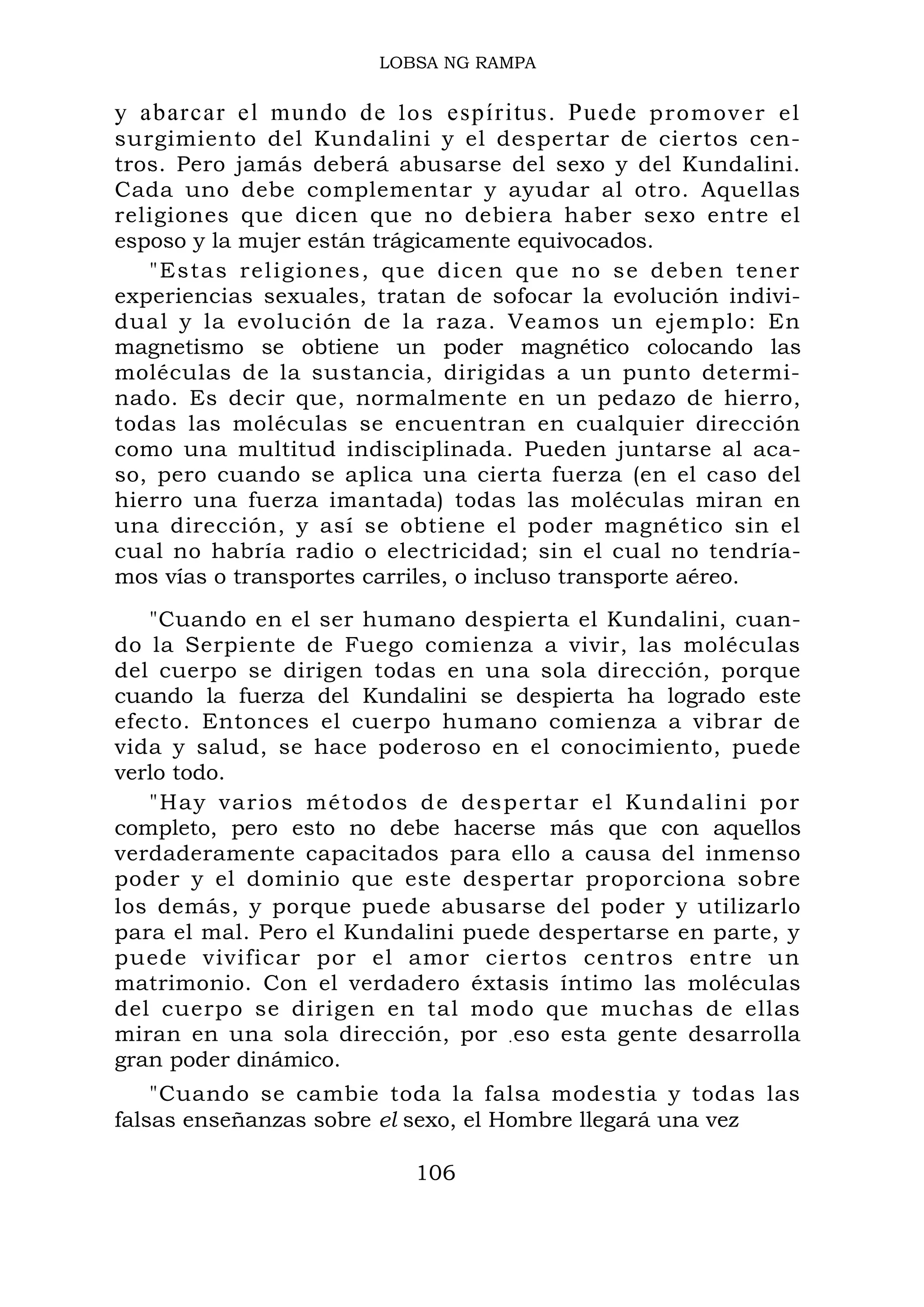 LOBSA NG RAMPA
y abarcar el mundo de los espíritus. Puede promover el
surgimiento del Kundalini y el despertar de ciertos cen-
tros. Pero jamás deberá abusarse del sexo y del Kundalini.
Cada uno debe complementar y ayudar al otro. Aquellas
religiones que dicen que no debiera haber sexo entre el
esposo y la mujer están trágicamente equivocados.
"Estas religiones, que dicen que no se deben tener
experiencias sexuales, tratan de sofocar la evolución indivi-
dual y la evolución de la raza. Veamos un ejemplo: En
magnetismo se obtiene un poder magnético colocando las
moléculas de la sustancia, dirigidas a un punto determi-
nado. Es decir que, normalmente en un pedazo de hierro,
todas las moléculas se encuentran en cualquier dirección
como una multitud indisciplinada. Pueden juntarse al aca-
so, pero cuando se aplica una cierta fuerza (en el caso del
hierro una fuerza imantada) todas las moléculas miran en
una dirección, y así se obtiene el poder magnético sin el
cual no habría radio o electricidad; sin el cual no tendría-
mos vías o transportes carriles, o incluso transporte aéreo.
"Cuando en el ser humano despierta el Kundalini, cuan-
do la Serpiente de Fuego comienza a vivir, las moléculas
del cuerpo se dirigen todas en una sola dirección, porque
cuando la fuerza del Kundalini se despierta ha logrado este
efecto. Entonces el cuerpo humano comienza a vibrar de
vida y salud, se hace poderoso en el conocimiento, puede
verlo todo.
"Hay varios métodos de despertar el Kundalini por
completo, pero esto no debe hacerse más que con aquellos
verdaderamente capacitados para ello a causa del inmenso
poder y el dominio que este despertar proporciona sobre
los demás, y porque puede abusarse del poder y utilizarlo
para el mal. Pero el Kundalini puede despertarse en parte, y
puede vivificar por el amor ciertos centros entre un
matrimonio. Con el verdadero éxtasis íntimo las moléculas
del cuerpo se dirigen en tal modo que muchas de ellas
miran en una sola dirección, por .eso esta gente desarrolla
gran poder dinámico.
"Cuando se cambie toda la falsa modestia y todas las
falsas enseñanzas sobre el sexo, el Hombre llegará una vez
106
 