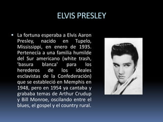 ELVIS PRESLEY
 La fortuna esperaba a Elvis Aaron

Presley, nacido en Tupelo,
Mississippi, en enero de 1935.
Pertenecía a una familia humilde
del Sur americano (white trash,
'basura
blanca'
para
los
herederos de los ideales
esclavistas de la Confederación)
que se estableció en Memphis en
1948, pero en 1954 ya cantaba y
grababa temas de Arthur Crudup
y Bill Monroe, oscilando entre el
blues, el gospel y el country rural.

 