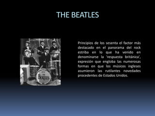 THE BEATLES

Principios de los sesenta el factor más
destacado en el panorama del rock
estriba en lo que ha venido en
denominarse la 'respuesta británica',
expresión que engloba las numerosas
formas en que los músicos ingleses
asumieron las rutilantes novedades
procedentes de Estados Unidos.

 