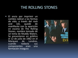 THE ROLLING STONES
 El ansia por imprimir un

cambio radical a las formas
de vida, a través del rock
and
roll,
quedó
de
manifiesto con la aparición
en escena de The Rolling
Stones, nombre tomado de
un tema de Muddy Waters.
Se presentaron en público
el 12 de julio de 1962 en el
Marquee
de
Londres,
cuando
todavía
sus
componentes eran una
formación insegura

 