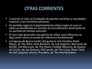 OTRAS CORRIENTES
 1.sesenta el rock no ha dejado de aportar variantes y novedades

respecto a las corrientes pioneras.
 Ha perdido vigencia el planteamiento crítico según el cual un
estilo se identificaba en función de una influencia dominante en
un periodo de tiempo concreto.
 El rock haya generado una galería de mitos cuya influencia se
deja sentir como un punto de referencia fundamental
 Las figuras de Bessie Smith; del guitarra Jimi Hendrix; Keith
Moon, de The Who; John Bonham, de Led Zeppelin; Bon Scott de
AC/DC; Jim Morrison, de The Doors; Freddie Mercury, de Queen;
Ian Curtis, de Joy Division; Phil Lynott, de Thin Lizzy; Steve Clark
de Def Leppard; Johnny Thunders, de The Heartbreakers

 