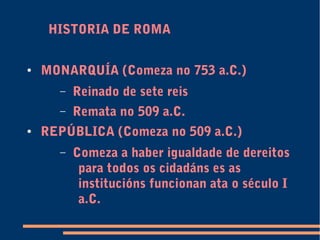 HISTORIA DE ROMA
● MONARQUÍA (Comeza no 753 a.C.)
– Reinado de sete reis
– Remata no 509 a.C.
● REPÚBLICA (Comeza no 509 a.C.)
– Comeza a haber igualdade de dereitos
para todos os cidadáns es as
institucións funcionan ata o século I
a.C.
 