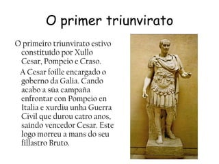 O primer triunviratoO primeiro triunvirato estivo constituído por Xullo Cesar, Pompeio e Craso.    A Cesar foilleencargado o goberno da Galia. Cando acabo a súacampañaenfrontarconPompeioenItalia e xurdiu unha Guerra Civil que durou catro anos, saíndo vencedor Cesar. Este logo morreu a mans do seu fillastro Bruto.