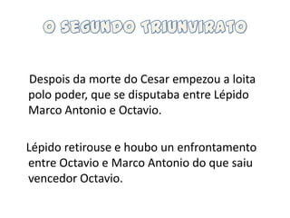 O segundo TriunviratoDespois da morte do Cesar empezou a loitapolo poder, que se disputaba entre Lépido Marco Antonio e Octavio.   Lépido retirouse e houbounenfrontamento entre Octavio e Marco Antonio do que saiu vencedor Octavio.