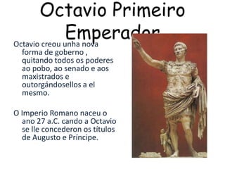 Octavio Primeiro EmperadorOctavio creou unha nova forma de goberno , quitando todos os poderes ao pobo, ao senado e aos maxistrados e outorgándosellos a el mesmo.O Imperio Romano naceu o ano 27 a.C. cando a Octavio se lleconcederon os títulos de Augusto e Príncipe.