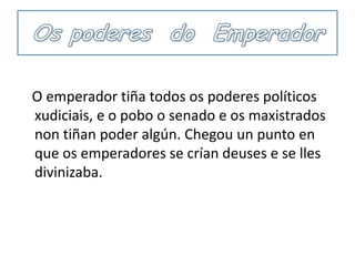 Os poderes  do  Emperador   O emperadortiña todos os poderes políticos  xudiciais, e o pobo o senado e os maxistradosnontiñan poder algún. Chegou unpuntoen que os emperadores se crían deuses e se llesdivinizaba. 