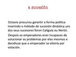 a sucesión     Octavio procurou garantir a forma política inserindo o método de sucesión dinástica uns dos seus sucesores foron Calígula ou Nerón.Despois os emperadores eran incapaces de solucionar os problemas por eles mesmos e decidiuse que o emperador se elixiría por votación.