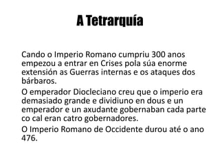 A Tetrarquía    Cando o Imperio Romano cumpriu 300 anos empezou a entrar en Crises polasúa enorme extensión as Guerras internas e os ataques dos bárbaros.    O emperador Dioclecianocreu que o imperio era demasiado grande e dividiuno en dous e un emperador e un axudante gobernaban cada parte co cal eran catro gobernadores.    O Imperio Romano de Occidente durou até o ano 476.