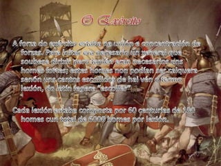 O ExércitoA forza do exército estaba na unión e concentración de forzas. Para loitar era necesario un xeneral que soubesedirixir pero tamén eran necesarios unshomesfortes; esteshomes non podían ser calquerasenónuns cantos escollidos de haivén o termo lexión, do latín legere “escoller”Cada lexión estaba composta por 60 centurias de 100 homescun total de 6000 homes por lexión.