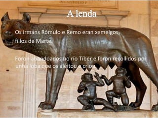 A lendaOs irmánsRómulo e Remo eranxemelgos,fillos de Marte. Foron abandoados no ríoTíber e foronrecollidos por unha loba que os aleitou e criou.